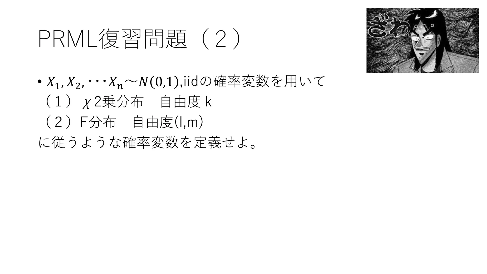 PRML復習問題（２）
• 𝑋1, 𝑋2, ･･･𝑋 𝑛～𝑁 0,1 ,iidの確率変数を用いて
（１）χ2乗分布 自由度ｋ
（２）F分布 自由度(l,m)
に従うような確率変数を定義せよ。
 