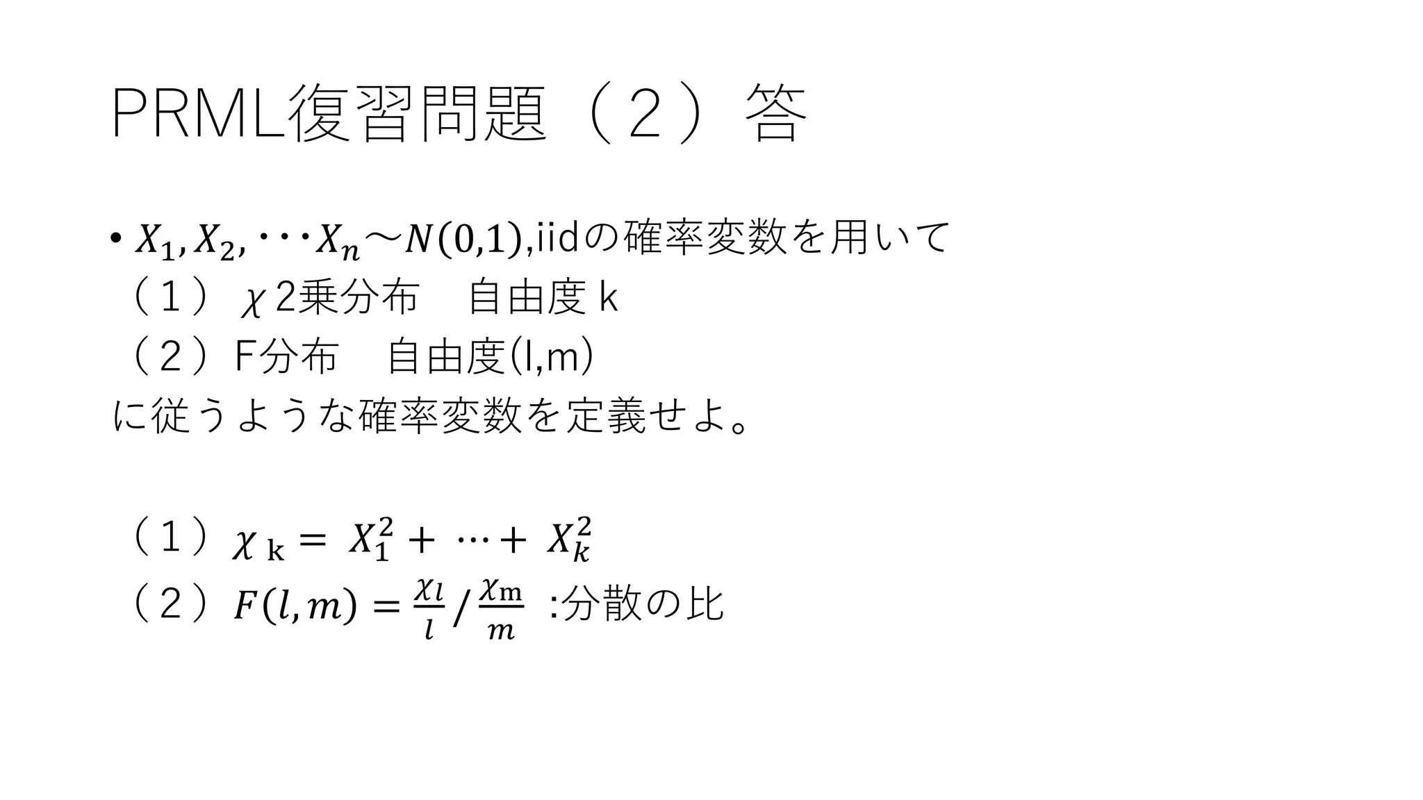 PRML復習問題（２）答
• 𝑋1, 𝑋2, ･･･𝑋 𝑛～𝑁 0,1 ,iidの確率変数を用いて
（１）χ2乗分布 自由度ｋ
（２）F分布 自由度(l,m)
に従うような確率変数を定義せよ。
（１）𝜒 k = 𝑋1
2
+ ⋯ + 𝑋 𝑘
2
（２）𝐹 𝑙, 𝑚 =
𝜒 𝑙
𝑙
/
𝜒m
𝑚
:分散の比
 
