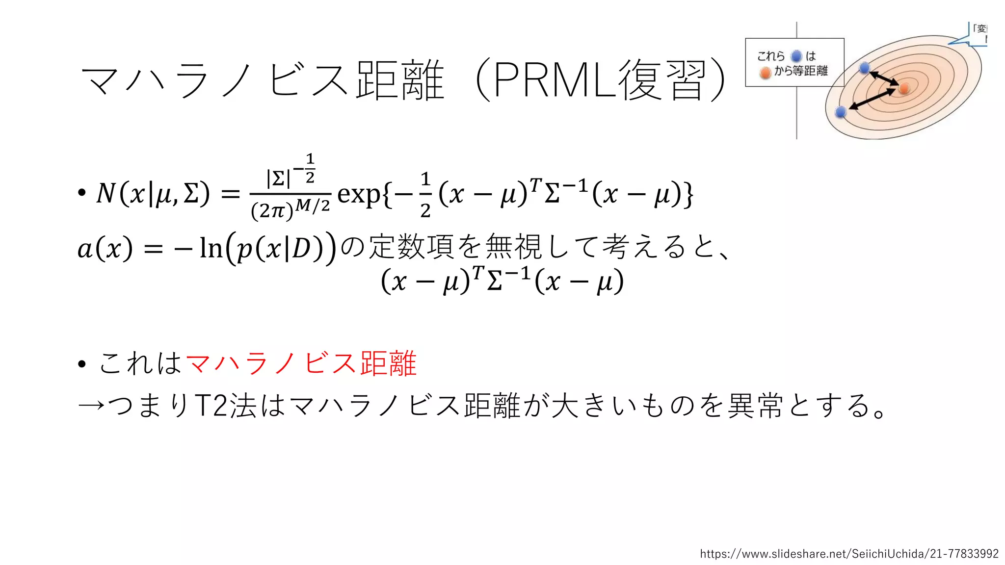 マハラノビス距離（PRML復習）
• 𝑁 𝑥 𝜇, Σ =
Σ
−
1
2
(2𝜋) 𝑀/2 exp{−
1
2
𝑥 − 𝜇 𝑇
Σ−1
𝑥 − 𝜇 }
𝑎 𝑥 = − ln 𝑝 𝑥 𝐷 の定数項を無視して考えると、
𝑥 − 𝜇 𝑇Σ−1 𝑥 − 𝜇
• これはマハラノビス距離
→つまりT2法はマハラノビス距離が大きいものを異常とする。
https://www.slideshare.net/SeiichiUchida/21-77833992
 