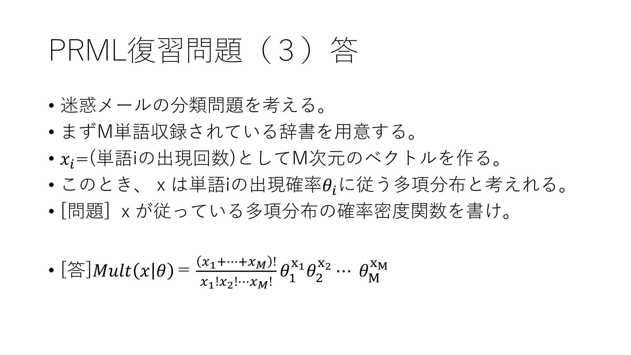 PRML復習問題（３）答
• 迷惑メールの分類問題を考える。
• まずM単語収録されている辞書を用意する。
• 𝑥𝑖=(単語iの出現回数)としてM次元のベクトルを作る。
• このとき、ｘは単語iの出現確率𝜃𝑖に従う多項分布と考えれる。
• [問題] ｘが従っている多項分布の確率密度関数を書け。
• [答]𝑀𝑢𝑙𝑡 𝑥 𝜃 ＝
𝑥1+⋯+𝑥 𝑀 !
𝑥1!𝑥2!⋯𝑥 𝑀!
𝜃1
x1
𝜃2
x2
⋯ 𝜃M
xM
 