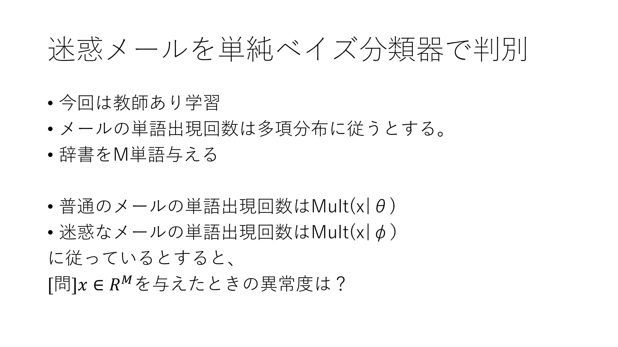 迷惑メールを単純ベイズ分類器で判別
• 今回は教師あり学習
• メールの単語出現回数は多項分布に従うとする。
• 辞書をM単語与える
• 普通のメールの単語出現回数はMult(x|θ)
• 迷惑なメールの単語出現回数はMult(x|φ）
に従っているとすると、
[問]𝑥 ∈ 𝑅 𝑀を与えたときの異常度は？
 