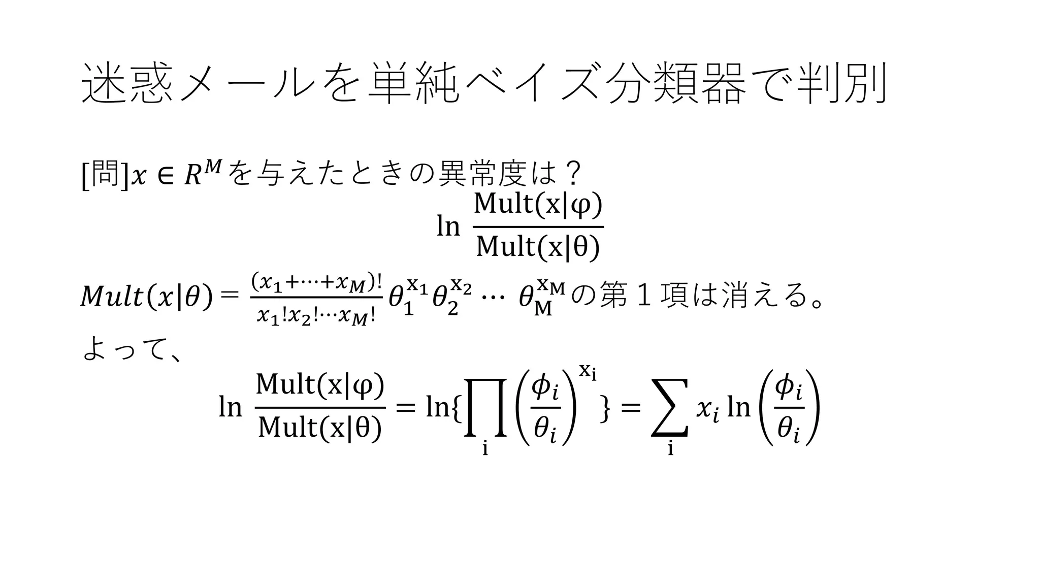 迷惑メールを単純ベイズ分類器で判別
[問]𝑥 ∈ 𝑅 𝑀
を与えたときの異常度は？
ln
Mult(x|φ)
Mult(x|θ)
𝑀𝑢𝑙𝑡 𝑥 𝜃 ＝
𝑥1+⋯+𝑥 𝑀 !
𝑥1!𝑥2!⋯𝑥 𝑀!
𝜃1
x1
𝜃2
x2
⋯ 𝜃M
xM
の第１項は消える。
よって、
ln
Mult(x|φ)
Mult(x|θ)
= ln{ෑ
i
𝜙𝑖
𝜃𝑖
xi
} = ෍
i
𝑥𝑖 ln
𝜙𝑖
𝜃𝑖
 