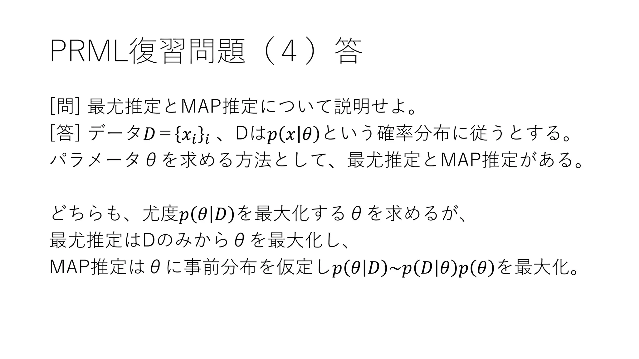 PRML復習問題（４）答
[問] 最尤推定とMAP推定について説明せよ。
[答] データ𝐷＝ 𝑥𝑖 𝑖 、Dは𝑝 𝑥 𝜃 という確率分布に従うとする。
パラメータθを求める方法として、最尤推定とMAP推定がある。
どちらも、尤度𝑝 𝜃 𝐷 を最大化するθを求めるが、
最尤推定はDのみからθを最大化し、
MAP推定はθに事前分布を仮定し𝑝 𝜃 𝐷 ~𝑝 𝐷 𝜃 𝑝 𝜃 を最大化。
 