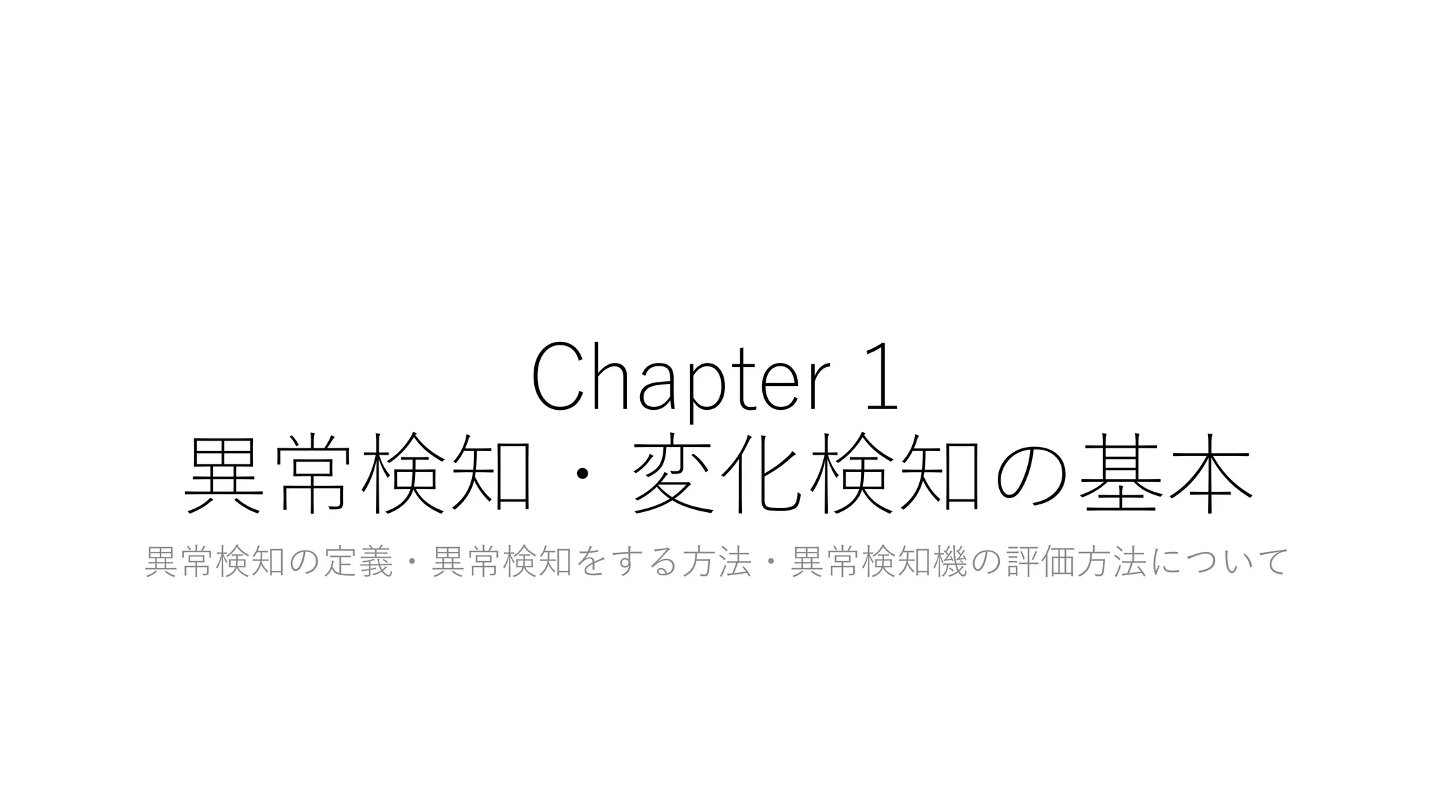 Chapter 1
異常検知・変化検知の基本
異常検知の定義・異常検知をする方法・異常検知機の評価方法について
 