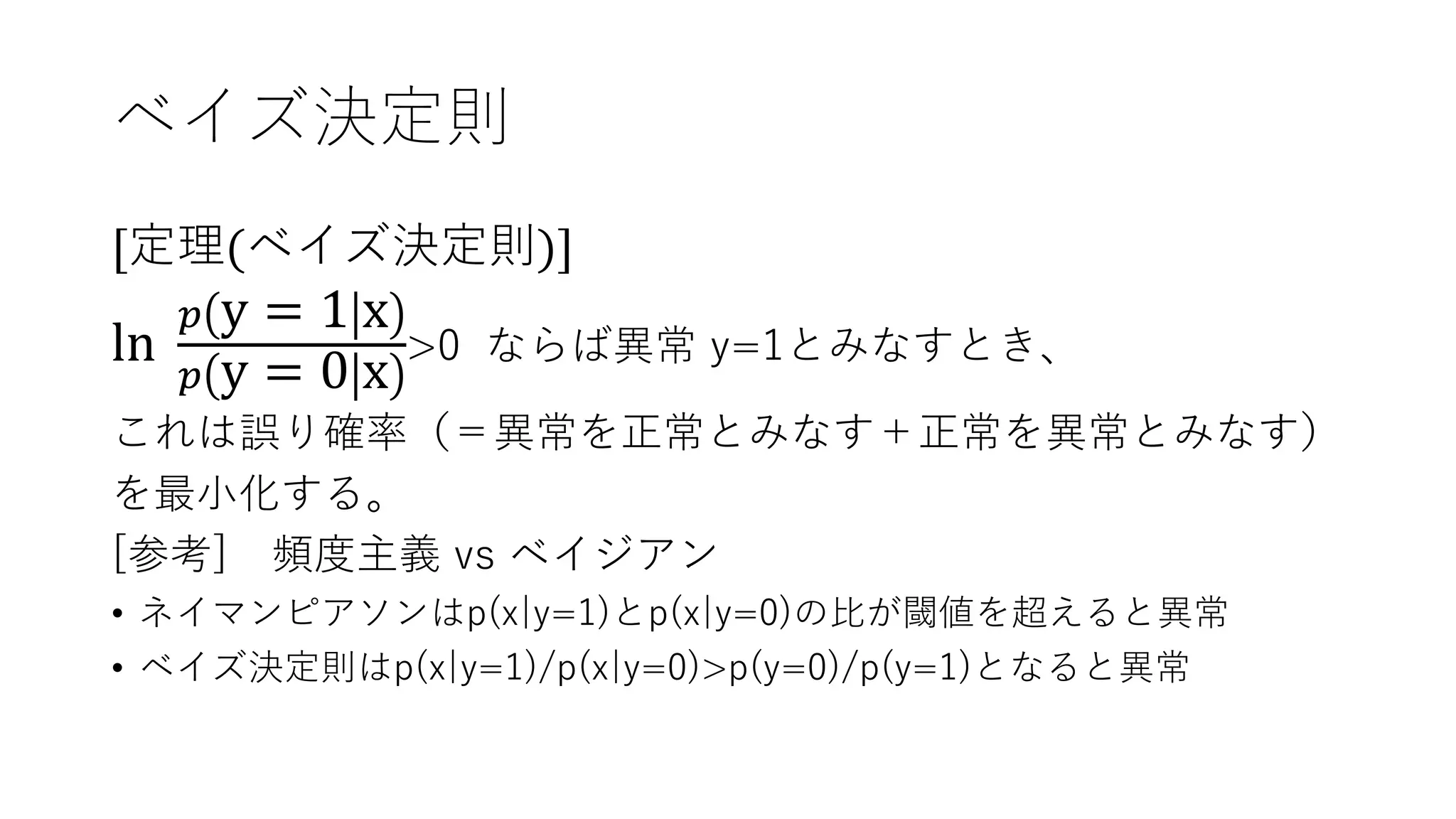 ベイズ決定則
[定理(ベイズ決定則)]
ln
𝑝 y = 1 x
𝑝 y = 0 x
>0 ならば異常 y=1とみなすとき、
これは誤り確率（＝異常を正常とみなす＋正常を異常とみなす）
を最小化する。
[参考] 頻度主義 vs ベイジアン
• ネイマンピアソンはp(x|y=1)とp(x|y=0)の比が閾値を超えると異常
• ベイズ決定則はp(x|y=1)/p(x|y=0)>p(y=0)/p(y=1)となると異常
 
