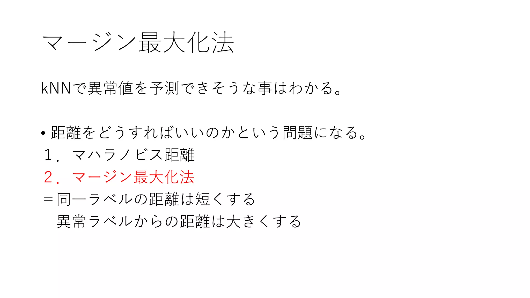 マージン最大化法
kNNで異常値を予測できそうな事はわかる。
• 距離をどうすればいいのかという問題になる。
１．マハラノビス距離
２．マージン最大化法
＝同一ラベルの距離は短くする
異常ラベルからの距離は大きくする
 