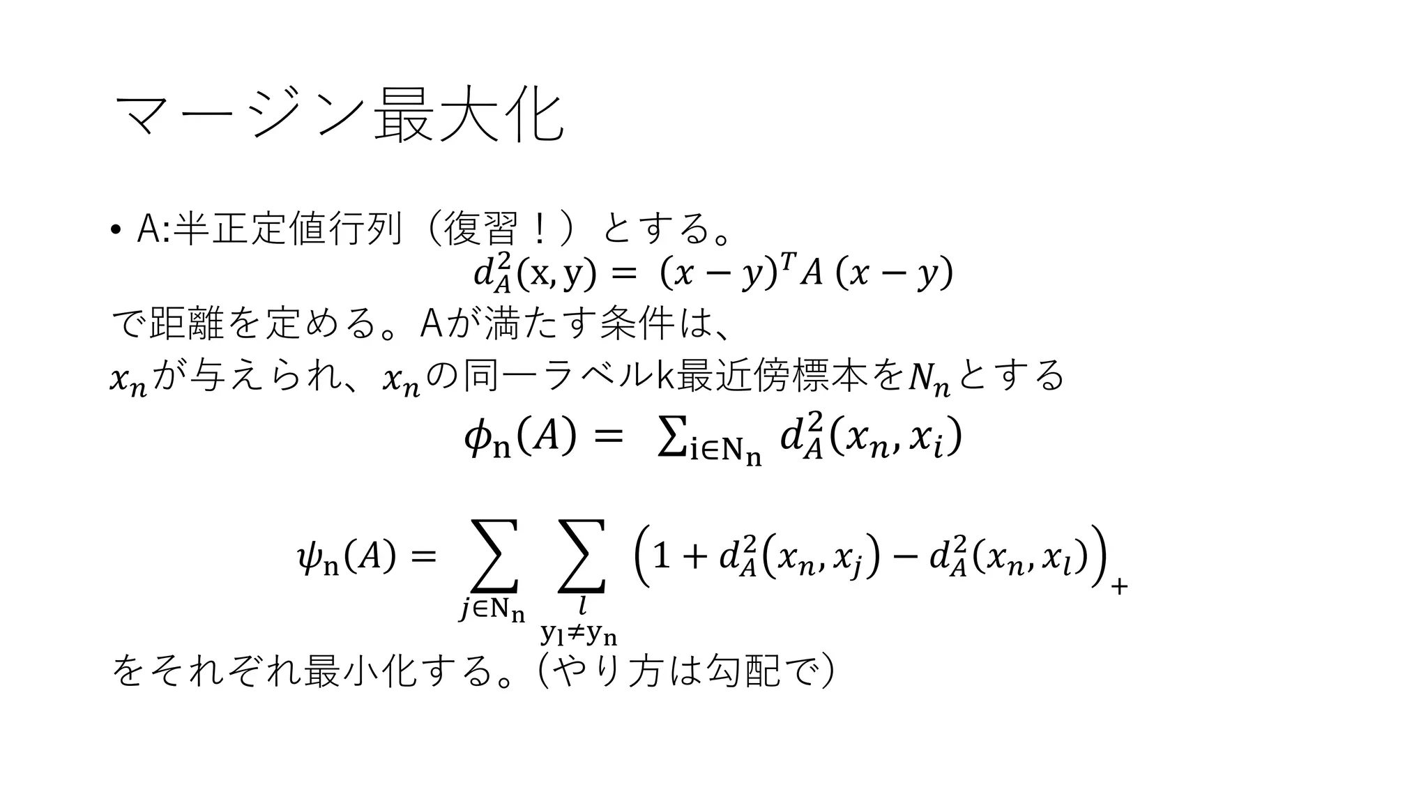 マージン最大化
• A:半正定値行列（復習！）とする。
𝑑 𝐴
2
(x, y) = 𝑥 − 𝑦 𝑇 𝐴 𝑥 − 𝑦
で距離を定める。Aが満たす条件は、
𝑥 𝑛が与えられ、𝑥 𝑛の同一ラベルk最近傍標本を𝑁 𝑛とする
𝜙n 𝐴 = σi∈Nn
𝑑 𝐴
2
𝑥 𝑛, 𝑥𝑖
𝜓n 𝐴 = ෍
𝑗∈Nn
෍
𝑙
yl≠yn
1 + 𝑑 𝐴
2
𝑥 𝑛, 𝑥𝑗 − 𝑑 𝐴
2
𝑥 𝑛, 𝑥𝑙
+
をそれぞれ最小化する。(やり方は勾配で）
 