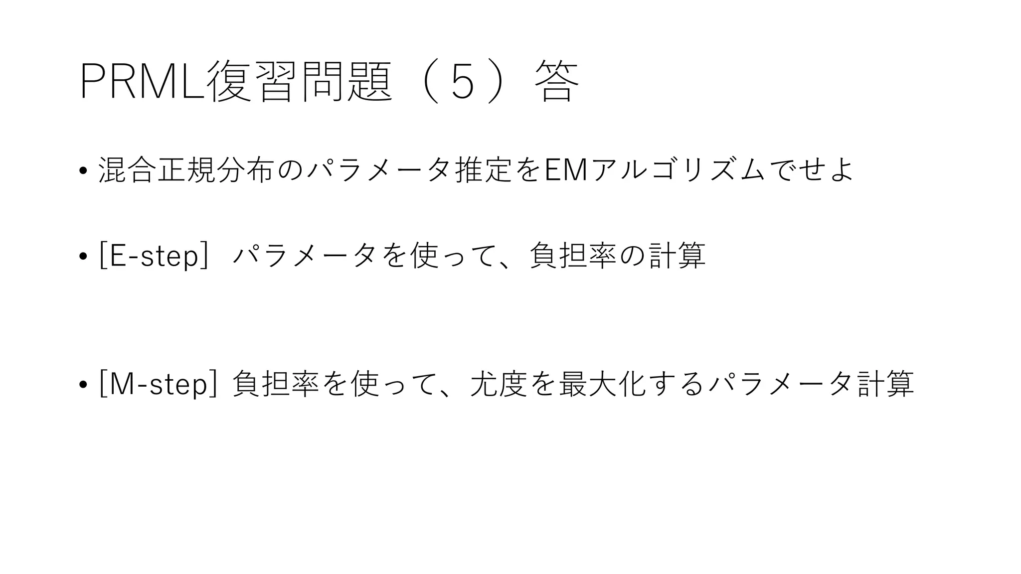 PRML復習問題（５）答
• 混合正規分布のパラメータ推定をEMアルゴリズムでせよ
• [E-step] パラメータを使って、負担率の計算
• [M-step] 負担率を使って、尤度を最大化するパラメータ計算
 