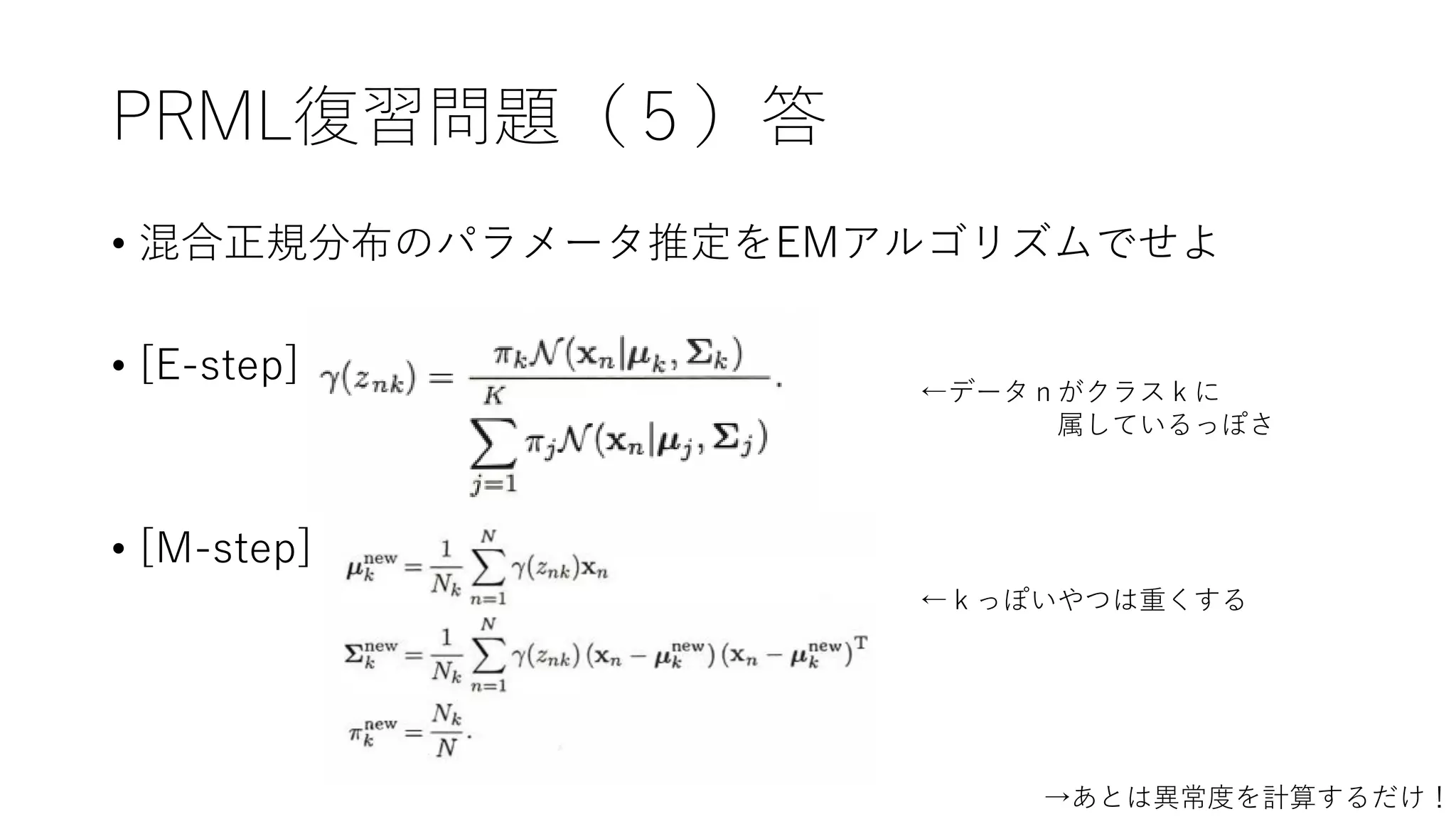 PRML復習問題（５）答
• 混合正規分布のパラメータ推定をEMアルゴリズムでせよ
• [E-step]
• [M-step]
←データｎがクラスｋに
属しているっぽさ
←ｋっぽいやつは重くする
→あとは異常度を計算するだけ！
 