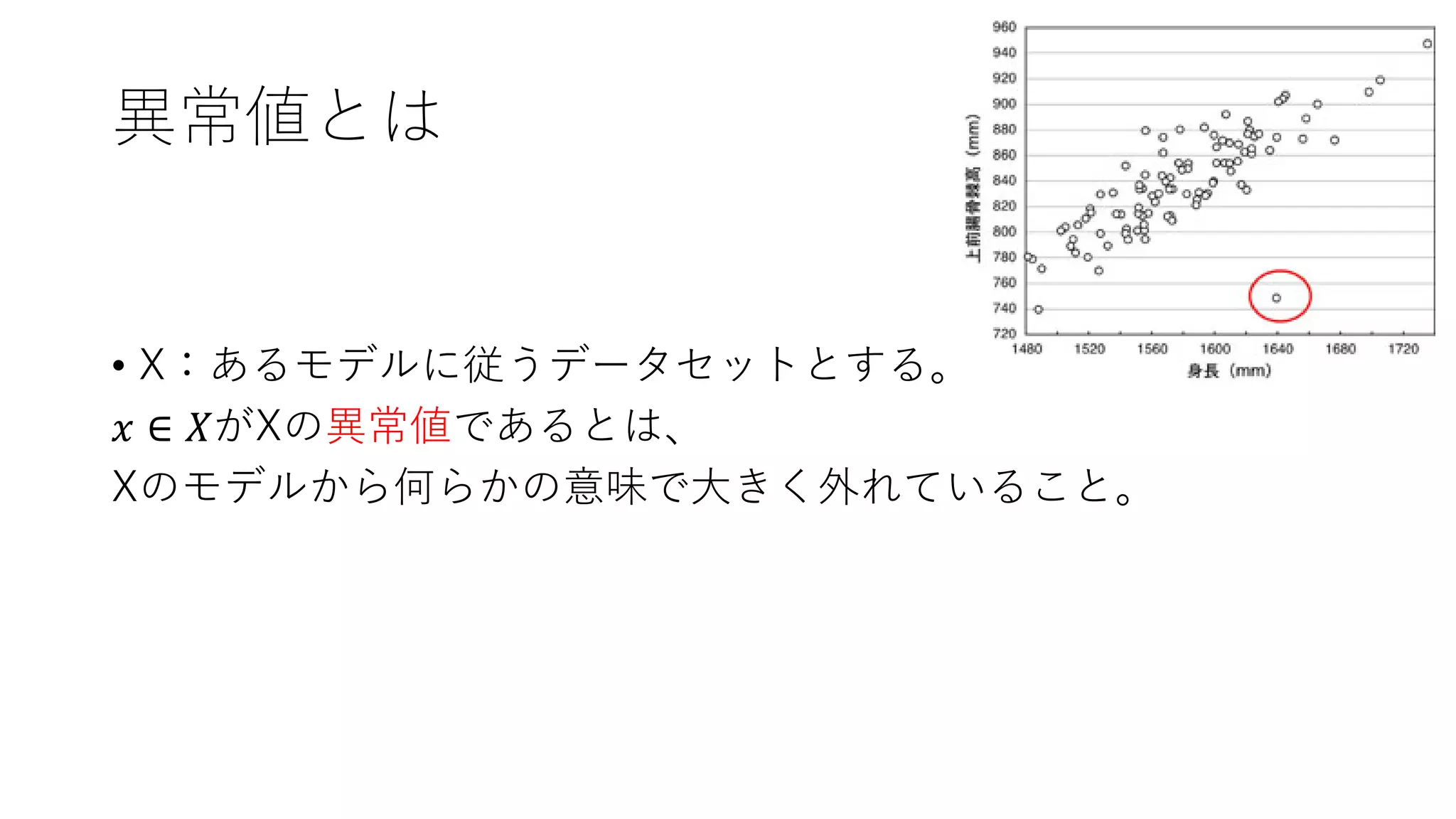 異常値とは
• X：あるモデルに従うデータセットとする。
𝑥 ∈ 𝑋がXの異常値であるとは、
Xのモデルから何らかの意味で大きく外れていること。
 