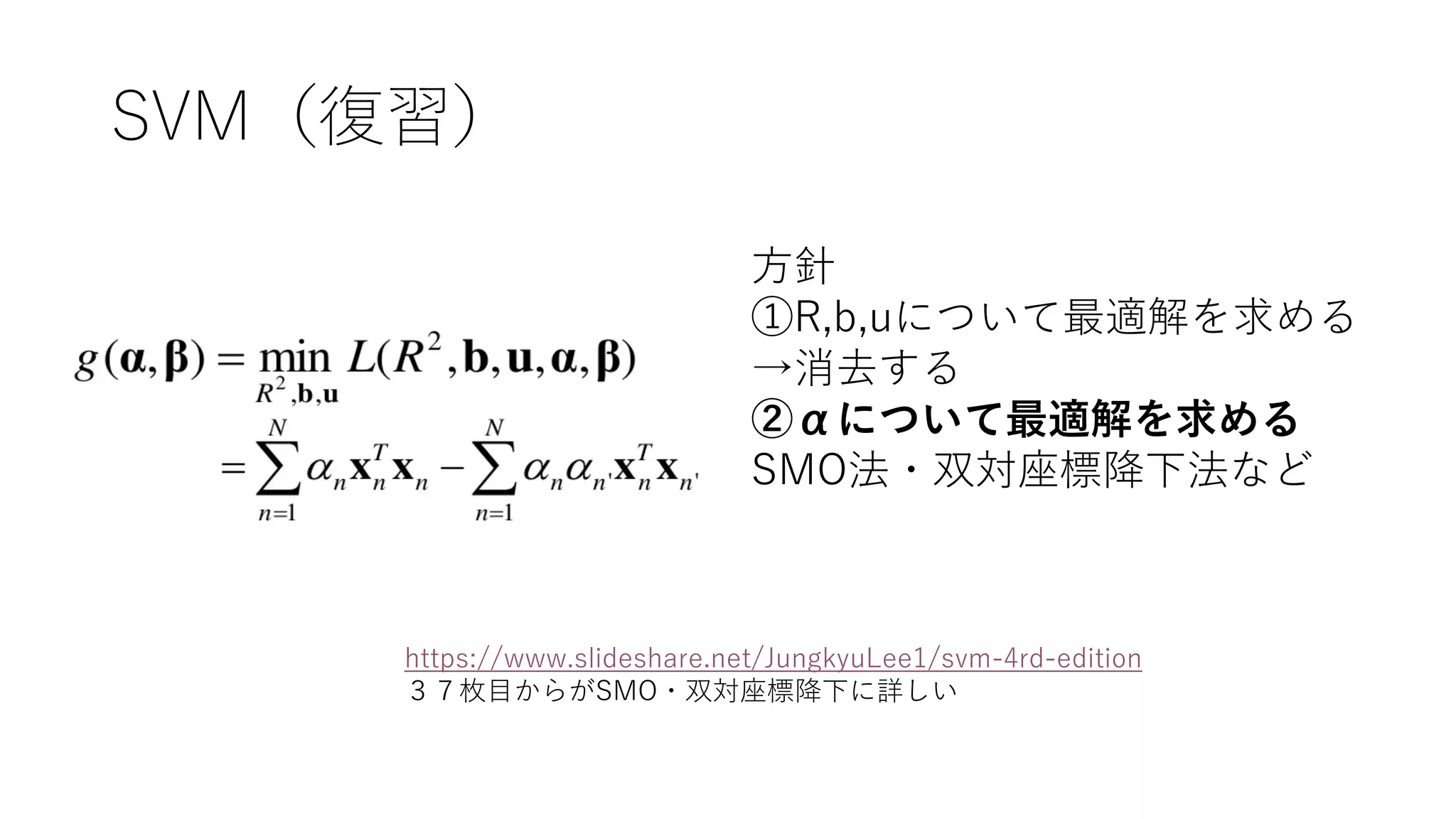 SVM（復習）
方針
①R,b,uについて最適解を求める
→消去する
②αについて最適解を求める
SMO法・双対座標降下法など
https://www.slideshare.net/JungkyuLee1/svm-4rd-edition
３７枚目からがSMO・双対座標降下に詳しい
 
