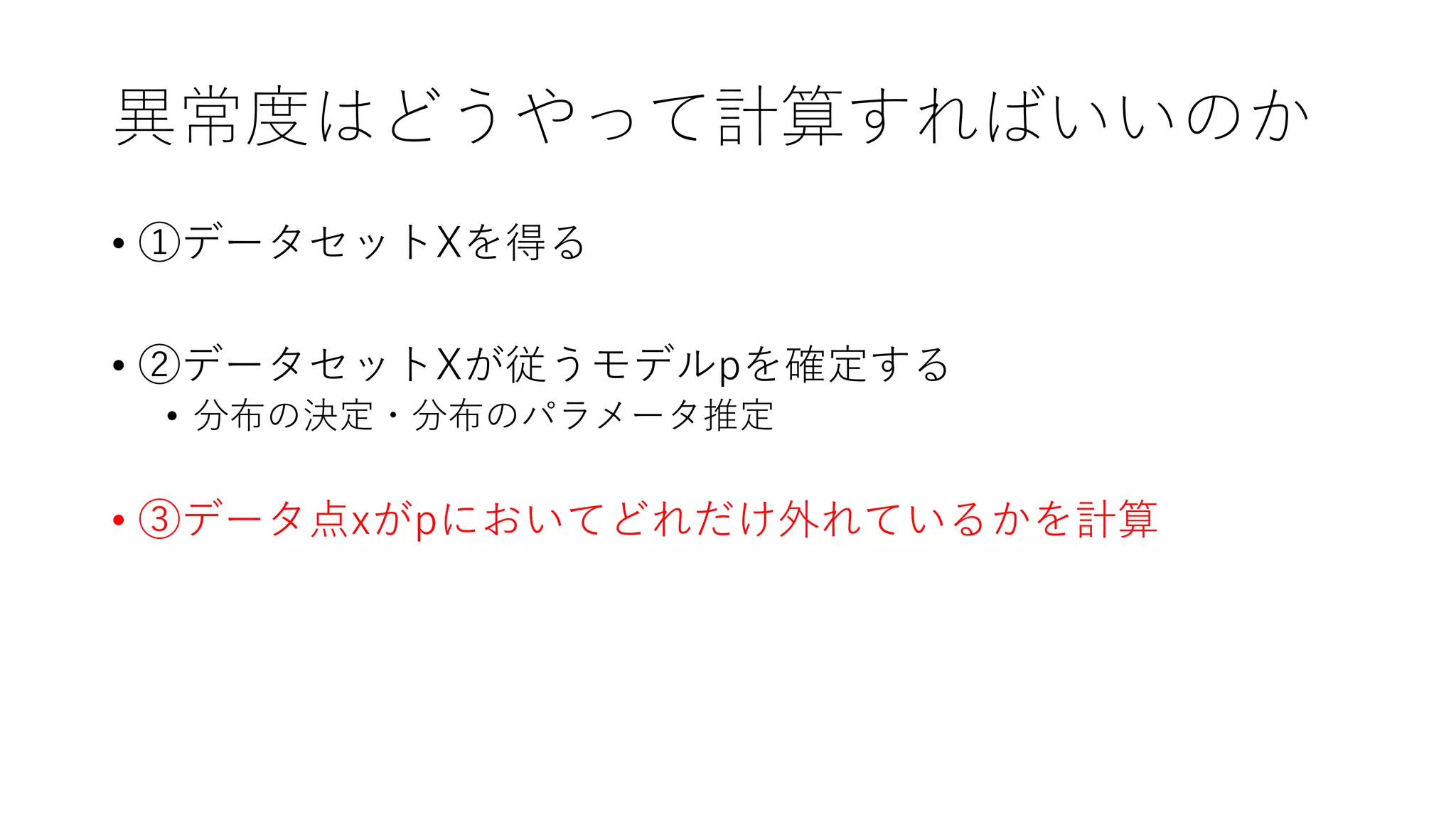 異常度はどうやって計算すればいいのか
• ①データセットXを得る
• ②データセットXが従うモデルpを確定する
• 分布の決定・分布のパラメータ推定
• ③データ点xがpにおいてどれだけ外れているかを計算
 
