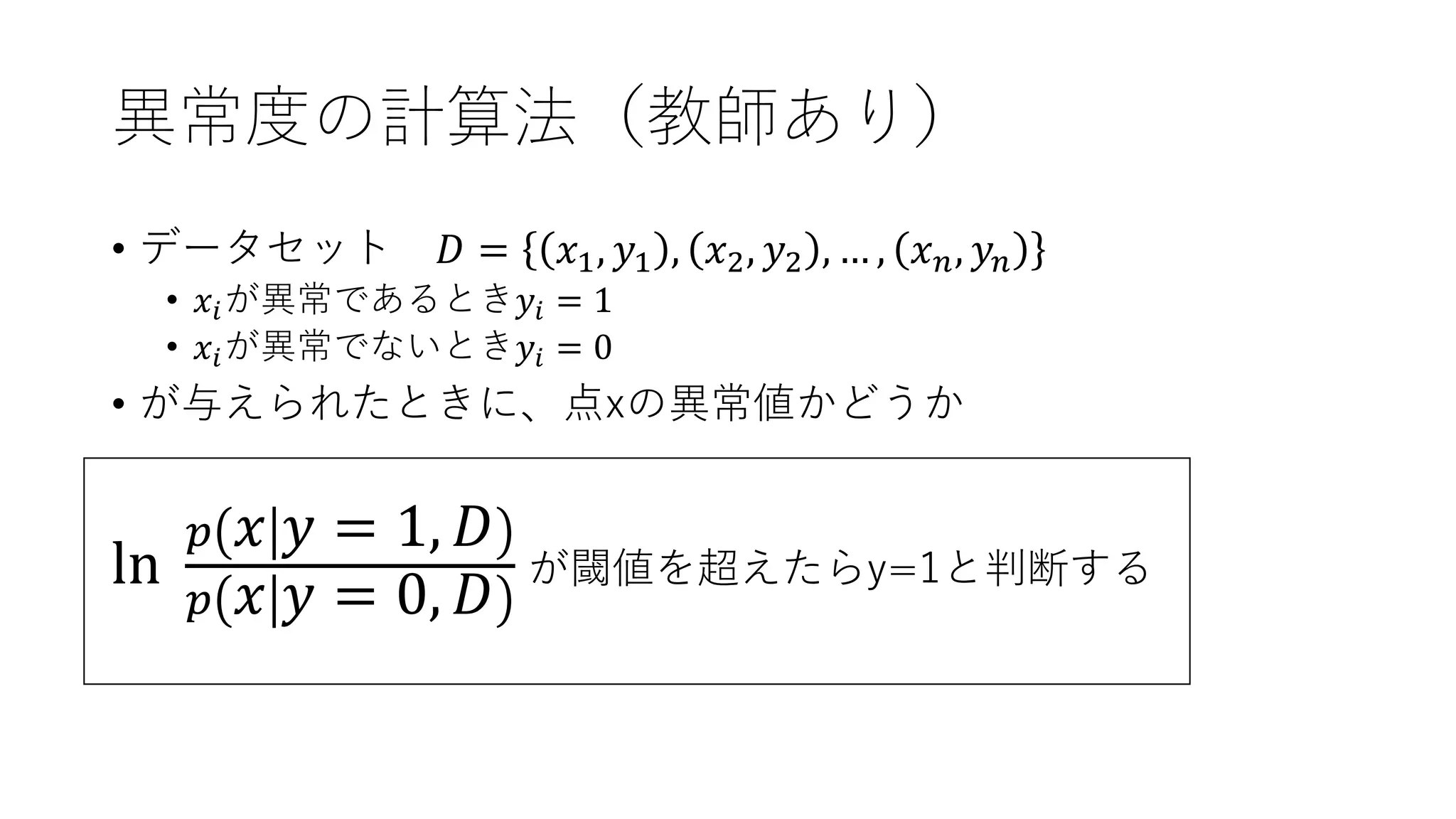 異常度の計算法（教師あり）
• データセット 𝐷 = 𝑥1, 𝑦1 , 𝑥2, 𝑦2 , … , 𝑥 𝑛, 𝑦𝑛
• 𝑥𝑖が異常であるとき𝑦𝑖 = 1
• 𝑥𝑖が異常でないとき𝑦𝑖 = 0
• が与えられたときに、点xの異常値かどうか
ln
𝑝 𝑥 𝑦 = 1, 𝐷
𝑝 𝑥 𝑦 = 0, 𝐷
が閾値を超えたらy=1と判断する
 