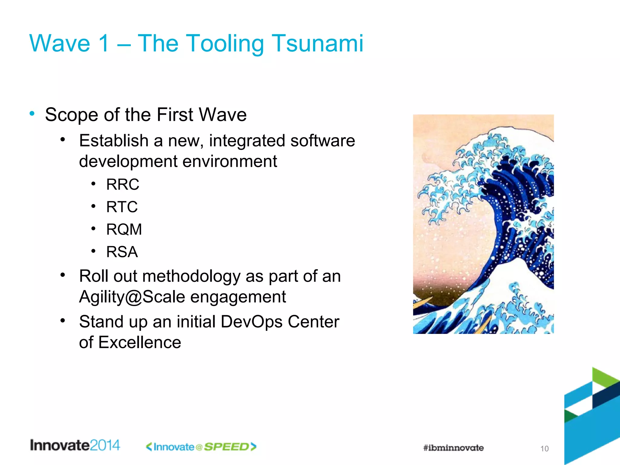 10
• Scope of the First Wave
• Establish a new, integrated software
development environment
• RRC
• RTC
• RQM
• RSA
• Roll out methodology as part of an
Agility@Scale engagement
• Stand up an initial DevOps Center
of Excellence
Wave 1 – The Tooling Tsunami
 