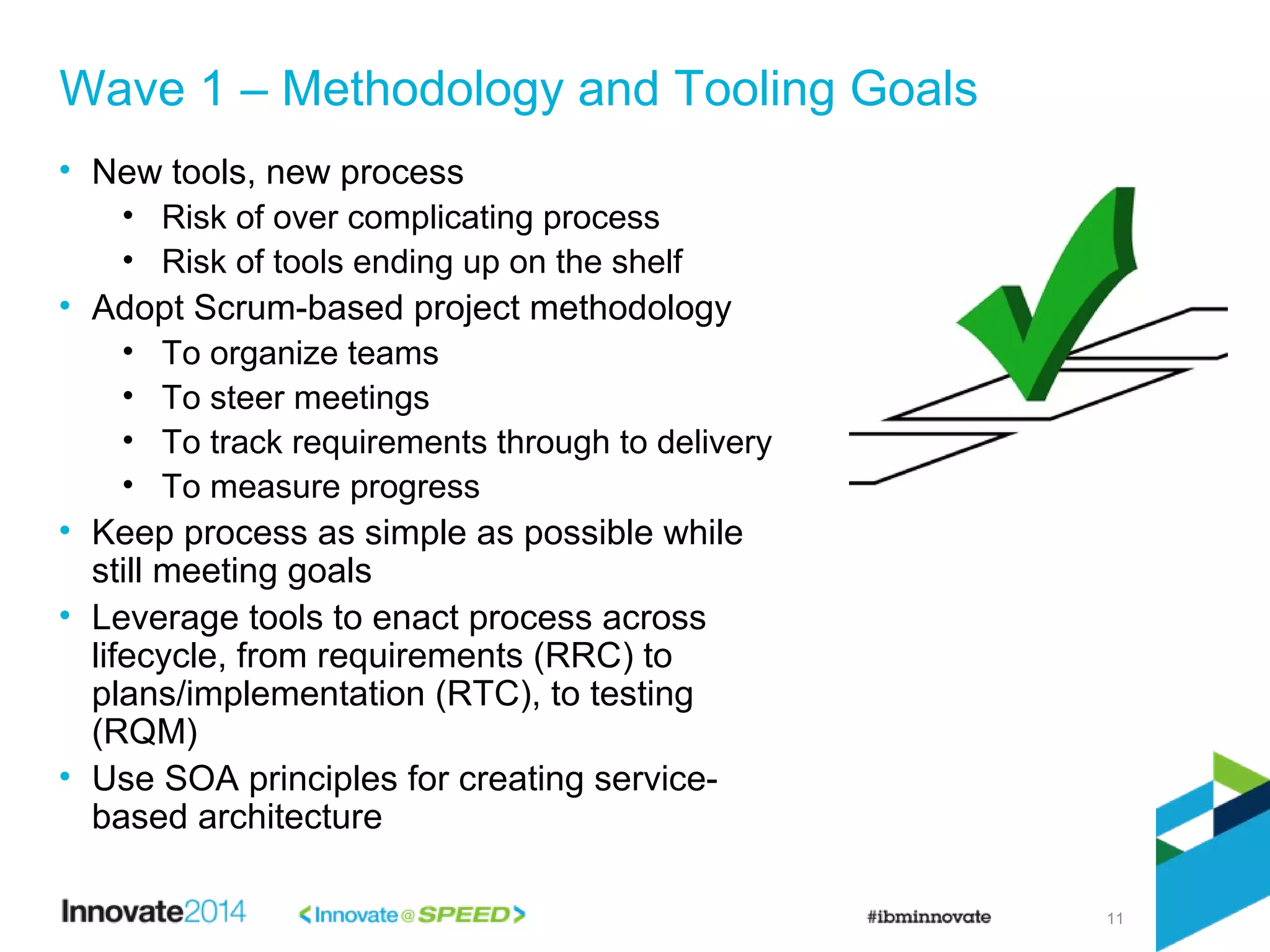 11
• New tools, new process
• Risk of over complicating process
• Risk of tools ending up on the shelf
• Adopt Scrum-based project methodology
• To organize teams
• To steer meetings
• To track requirements through to delivery
• To measure progress
• Keep process as simple as possible while
still meeting goals
• Leverage tools to enact process across
lifecycle, from requirements (RRC) to
plans/implementation (RTC), to testing
(RQM)
• Use SOA principles for creating service-
based architecture
Wave 1 – Methodology and Tooling Goals
 
