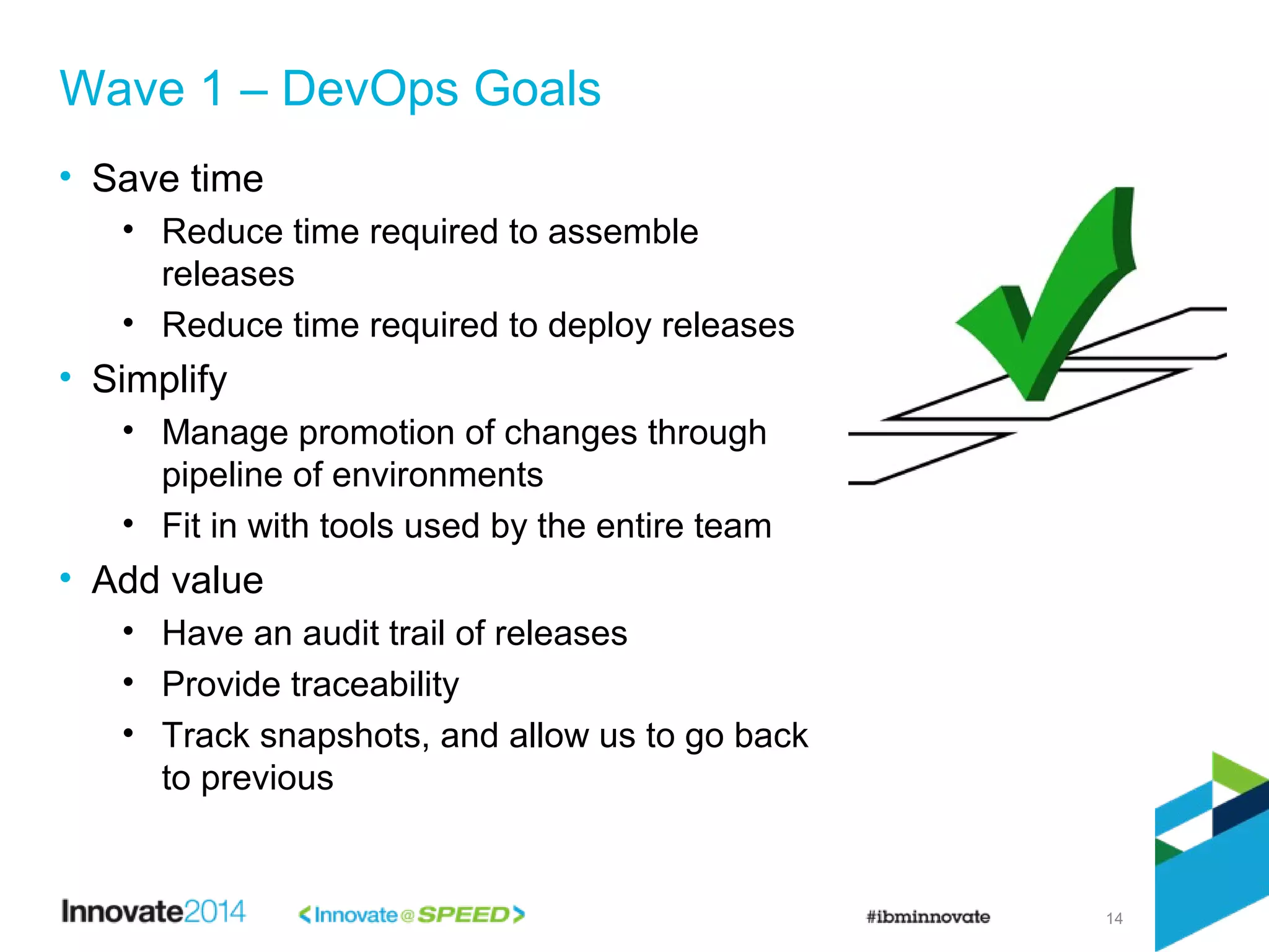 14
• Save time
• Reduce time required to assemble
releases
• Reduce time required to deploy releases
• Simplify
• Manage promotion of changes through
pipeline of environments
• Fit in with tools used by the entire team
• Add value
• Have an audit trail of releases
• Provide traceability
• Track snapshots, and allow us to go back
to previous
Wave 1 – DevOps Goals
 