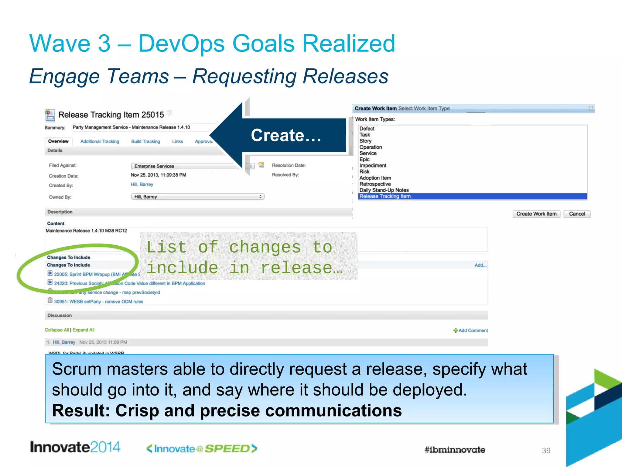 Engage Teams – Requesting Releases
39
Wave 3 – DevOps Goals Realized
Create…Create…
List of changes to
include in release…
Scrum masters able to directly request a release, specify what
should go into it, and say where it should be deployed.
Result: Crisp and precise communications
Scrum masters able to directly request a release, specify what
should go into it, and say where it should be deployed.
Result: Crisp and precise communications
 