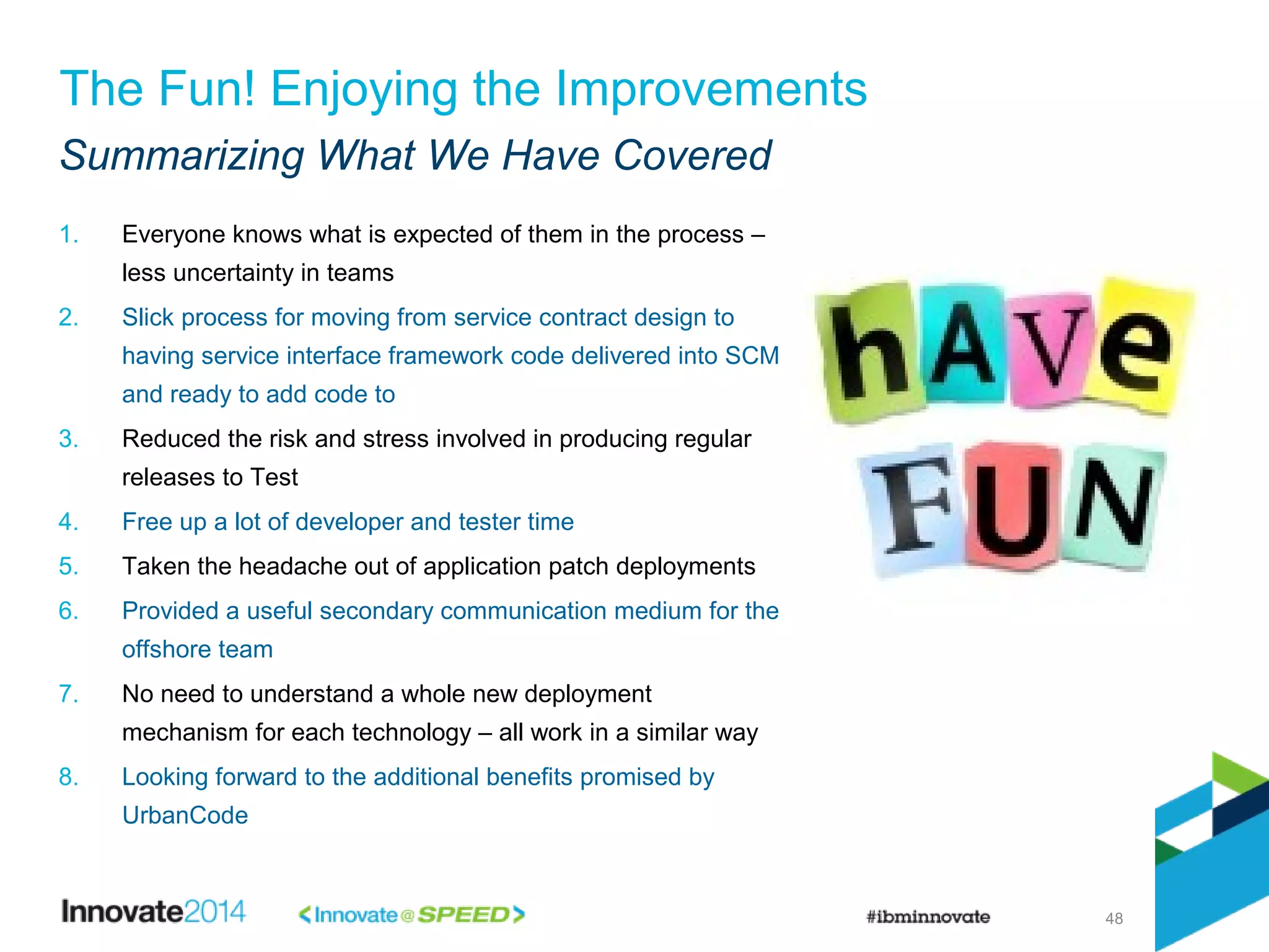 48
The Fun! Enjoying the Improvements
Summarizing What We Have Covered
1. Everyone knows what is expected of them in the process –
less uncertainty in teams
2. Slick process for moving from service contract design to
having service interface framework code delivered into SCM
and ready to add code to
3. Reduced the risk and stress involved in producing regular
releases to Test
4. Free up a lot of developer and tester time
5. Taken the headache out of application patch deployments
6. Provided a useful secondary communication medium for the
offshore team
7. No need to understand a whole new deployment
mechanism for each technology – all work in a similar way
8. Looking forward to the additional benefits promised by
UrbanCode
 