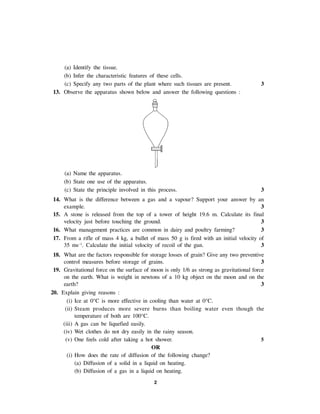 2
(a) Identify the tissue.
(b) Infer the characteristic features of these cells.
(c) Specify any two parts of the plant where such tissues are present. 3
13. Observe the apparatus shown below and answer the following questions :
(a) Name the apparatus.
(b) State one use of the apparatus.
(c) State the principle involved in this process. 3
14. What is the difference between a gas and a vapour? Support your answer by an
example. 3
15. A stone is released from the top of a tower of height 19.6 m. Calculate its final
velocity just before touching the ground. 3
16. What management practices are common in dairy and poultry farming? 3
17. From a rifle of mass 4 kg, a bullet of mass 50 g is fired with an initial velocity of
35 ms–1
. Calculate the initial velocity of recoil of the gun. 3
18. What are the factors responsible for storage losses of grain? Give any two preventive
control measures before storage of grains. 3
19. Gravitational force on the surface of moon is only 1/6 as strong as gravitational force
on the earth. What is weight in newtons of a 10 kg object on the moon and on the
earth? 3
20. Explain giving reasons :
(i) Ice at 0°C is more effective in cooling than water at 0°C.
(ii) Steam produces more severe burns than boiling water even though the
temperature of both are 100°C.
(iii) A gas can be liquefied easily.
(iv) Wet clothes do not dry easily in the rainy season.
(v) One feels cold after taking a hot shower. 5
OR
(i) How does the rate of diffusion of the following change?
(a) Diffusion of a solid in a liquid on heating.
(b) Diffusion of a gas in a liquid on heating.
 