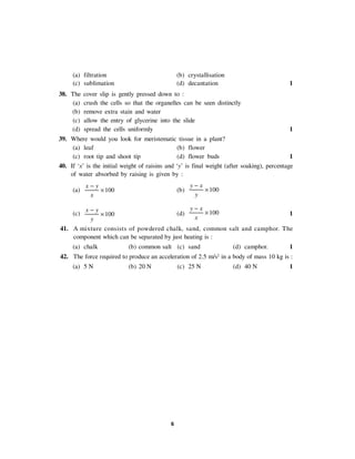 6
(a) filtration (b) crystallisation
(c) sublimation (d) decantation 1
38. The cover slip is gently pressed down to :
(a) crush the cells so that the organelles can be seen distinctly
(b) remove extra stain and water
(c) allow the entry of glycerine into the slide
(d) spread the cells uniformly 1
39. Where would you look for meristematic tissue in a plant?
(a) leaf (b) flower
(c) root tip and shoot tip (d) flower buds 1
40. If ‘x’ is the initial weight of raisins and ‘y’ is final weight (after soaking), percentage
of water absorbed by raising is given by :
(a) 100
x y
x
−
× (b) 100
y x
y
−
×
(c) 100
x y
y
−
× (d) 100
y x
x
−
× 1
41. A mixture consists of powdered chalk, sand, common salt and camphor. The
component which can be separated by just heating is :
(a) chalk (b) common salt (c) sand (d) camphor. 1
42. The force required to produce an acceleration of 2.5 m/s2
in a body of mass 10 kg is :
(a) 5 N (b) 20 N (c) 25 N (d) 40 N 1
 