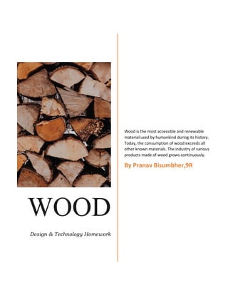 WOOD
Design & Technology Homework
Wood is the most accessible and renewable
material used by humankind during its history.
Today, the consumption of wood exceeds all
other known materials. The industry of various
products made of wood grows continuously.
By Pranav Bisumbher,9R
 
