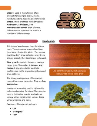 Hardwoods
This type of wood comes from deciduous
trees. These trees are seasonal and lose
their leaves during the winter. This means
that they don’t grow as fast as other trees
and, as a result, they take longer to harvest.
Slow growth results in the wood having a
closer grain. This makes it stronger and
harder. It also gives better aesthetic
qualities due to the interesting colours and
grain patterns.
The slow-growing nature of hardwoods
makes them more expensive. They are less
sustainable.
Hardwood are mainly used in high quality
indoor and outdoor furniture. They are also
used in decorative interior and exterior
joinery within construction such as doors,
window frames, and gates.
Examples of hardwoods include:-
 Oak
 Mahogany
 Teak
Like other hardwoods, mahogany is a
strong wood with a close grain
Wood is used in manufacture of an
artefact (for example, tables, chairs,
furniture and etc. Wood is also referred as
timber. There are three types of woods:
Hardwoods, Softwoods, and
Manufactured boards. Each of these
different wood types can be used in a
number of different ways.
 
