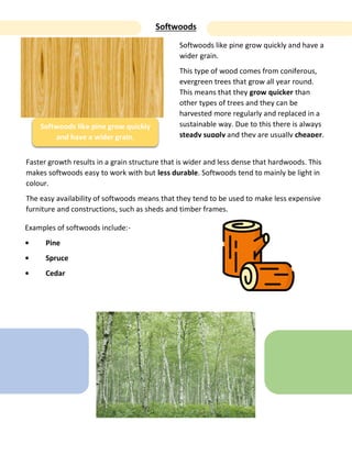 Softwoods
Softwoods like pine grow quickly
and have a wider grain.
Softwoods like pine grow quickly and have a
wider grain.
This type of wood comes from coniferous,
evergreen trees that grow all year round.
This means that they grow quicker than
other types of trees and they can be
harvested more regularly and replaced in a
sustainable way. Due to this there is always
steady supply and they are usually cheaper.
Faster growth results in a grain structure that is wider and less dense that hardwoods. This
makes softwoods easy to work with but less durable. Softwoods tend to mainly be light in
colour.
The easy availability of softwoods means that they tend to be used to make less expensive
furniture and constructions, such as sheds and timber frames.
Examples of softwoods include:-
• Pine
• Spruce
• Cedar
 