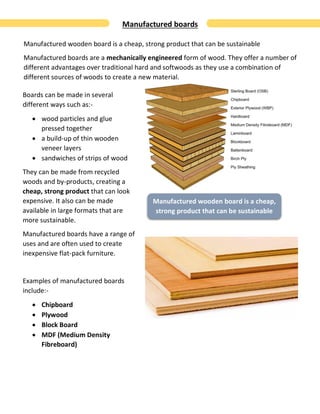 Manufactured boards
Manufactured wooden board is a cheap, strong product that can be sustainable
Manufactured boards are a mechanically engineered form of wood. They offer a number of
different advantages over traditional hard and softwoods as they use a combination of
different sources of woods to create a new material.
Boards can be made in several
different ways such as:-
 wood particles and glue
pressed together
 a build-up of thin wooden
veneer layers
 sandwiches of strips of wood
They can be made from recycled
woods and by-products, creating a
cheap, strong product that can look
expensive. It also can be made
available in large formats that are
more sustainable.
Manufactured boards have a range of
uses and are often used to create
inexpensive flat-pack furniture.
Examples of manufactured boards
include:-
 Chipboard
 Plywood
 Block Board
 MDF (Medium Density
Fibreboard)
Manufactured wooden board is a cheap,
strong product that can be sustainable
 