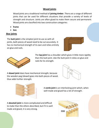 Box joints
Wood joints
Wood joints are a traditional method of joining timber. There are a range of different
joints that can be used for different situations that provide a variety of levels of
strength and structure. Joints are often glued to make them secure and permanent.
Wood joints are classified into two construction categories:
 frame
 box
The butt joint is the simplest joint to use as with all
joints, both pieces of wood need to be cut accurately. It
has no mechanical strength of its own and relies entirely
on glue and nails.
The lap joint has a shoulder which gives it little more rigidity
than the butt joint. Like the butt joint it relies on glue and
nails for its strength.
A dowel joint does have mechanical strength, because
the wooden peg (dowel) goes into both pieces of wood.
Glue adds further strength.
A comb joint is an interlocking joint which, when
well-made and glued has a lot of strength.
A dovetail joint is more complicated and difficult
to make than the others described, but if it is well
made and glued, it is very strong.
 