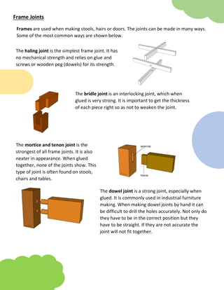 Frame Joints
Frames are used when making stools, hairs or doors. The joints can be made in many ways.
Some of the most common ways are shown below.
The haling joint is the simplest frame joint. It has
no mechanical strength and relies on glue and
screws or wooden peg (dowels) for its strength.
The bridle joint is an interlocking joint, which when
glued is very strong. It is important to get the thickness
of each piece right so as not to weaken the joint.
The mortice and tenon joint is the
strongest of all frame joints. It is also
neater in appearance. When glued
together, none of the joints show. This
type of joint is often found on stools,
chairs and tables.
The dowel joint is a strong joint, especially when
glued. It is commonly used in industrial furniture
making. When making dowel joints by hand it can
be difficult to drill the holes accurately. Not only do
they have to be in the correct position but they
have to be straight. If they are not accurate the
joint will not fit together.
 