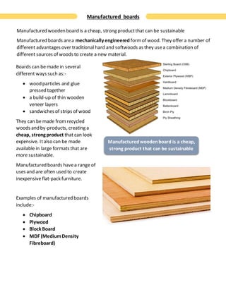Manufactured boards
Manufactured wooden board is a cheap, strong productthat can be sustainable
Manufactured boards area mechanically engineered formof wood. They offer a number of
different advantages over traditional hard and softwoods as they usea combination of
different sources of woods to create a new material.
Boards can be made in several
different ways such as:-
 wood particles and glue
pressed together
 a build-up of thin wooden
veneer layers
 sandwiches of strips of wood
They can be made fromrecycled
woods and by-products, creating a
cheap, strong product that can look
expensive. Italso can be made
available in large formats that are
more sustainable.
Manufactured boards havea range of
uses and are often used to create
inexpensive flat-pack furniture.
Examples of manufactured boards
include:-
 Chipboard
 Plywood
 Block Board
 MDF (MediumDensity
Fibreboard)
Manufacturedwoodenboard is a cheap,
strong product that can be sustainable
 