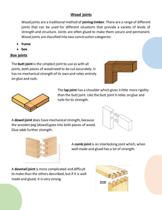 Box joints
Wood joints
Wood joints are a traditional method of joining timber. There are a range of different
joints that can be used for different situations that provide a variety of levels of
strength and structure. Joints are often glued to make them secure and permanent.
Wood joints are classified into two construction categories:
 frame
 box
The butt joint is the simplest joint to use as with all
joints, both pieces of wood need to be cut accurately. It
has no mechanical strength of its own and relies entirely
on glue and nails.
The lap joint has a shoulder which gives it little more rigidity
than the butt joint. Like the butt joint it relies on glue and
nails for its strength.
A dowel joint does have mechanical strength, because
the wooden peg (dowel) goes into both pieces of wood.
Glue adds further strength.
A comb joint is an interlocking joint which, when
well-made and glued has a lot of strength.
A dovetail joint is more complicated and difficult
to make than the others described, but if it is well
made and glued, it is very strong.
 