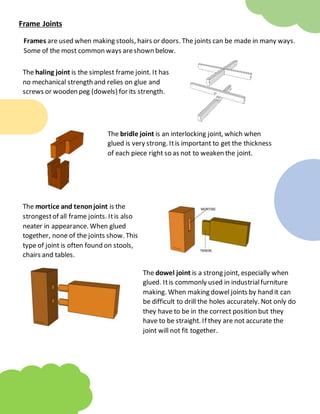 Frame Joints
Frames are used when making stools, hairs or doors. The joints can be made in many ways.
Some of the most common ways areshown below.
The haling joint is the simplest frame joint. It has
no mechanical strength and relies on glue and
screws or wooden peg (dowels) for its strength.
The bridle joint is an interlocking joint, which when
glued is very strong. Itis important to get the thickness
of each piece right so as not to weaken the joint.
The mortice and tenonjoint is the
strongestof all frame joints. Itis also
neater in appearance. When glued
together, none of the joints show. This
type of joint is often found on stools,
chairs and tables.
The dowel joint is a strong joint, especially when
glued. Itis commonly used in industrialfurniture
making. When making dowel joints by hand it can
be difficult to drill the holes accurately. Not only do
they have to be in the correct position but they
have to be straight. If they are not accurate the
joint will not fit together.
 