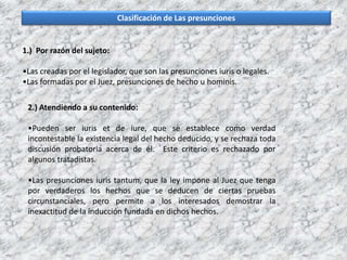 Clasificación de Las presunciones
1.) Por razón del sujeto:
•Las creadas por el legislador, que son las presunciones iuris o legales.
•Las formadas por el Juez, presunciones de hecho u hominis.
2.) Atendiendo a su contenido:
•Pueden ser iuris et de iure, que se establece como verdad
incontestable la existencia legal del hecho deducido, y se rechaza toda
discusión probatoria acerca de él. Este criterio es rechazado por
algunos tratadistas.
•Las presunciones iuris tantum, que la ley impone al Juez que tenga
por verdaderos los hechos que se deducen de ciertas pruebas
circunstanciales, pero permite a los interesados demostrar la
inexactitud de la inducción fundada en dichos hechos.
 