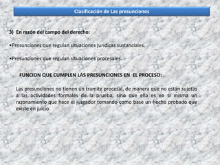 Clasificación de Las presunciones
3) En razón del campo del derecho:
•Presunciones que regulan situaciones jurídicas sustanciales.
•Presunciones que regulan situaciones procesales.
FUNCION QUE CUMPLEN LAS PRESUNCIONES EN EL PROCESO:
Las presunciones no tienen un tramite procesal, de manera que no están sujetas
a las actividades formales de la prueba, sino que ella es en si misma un
razonamiento que hace el juzgador tomando como base un hecho probado que
existe en juicio.
 