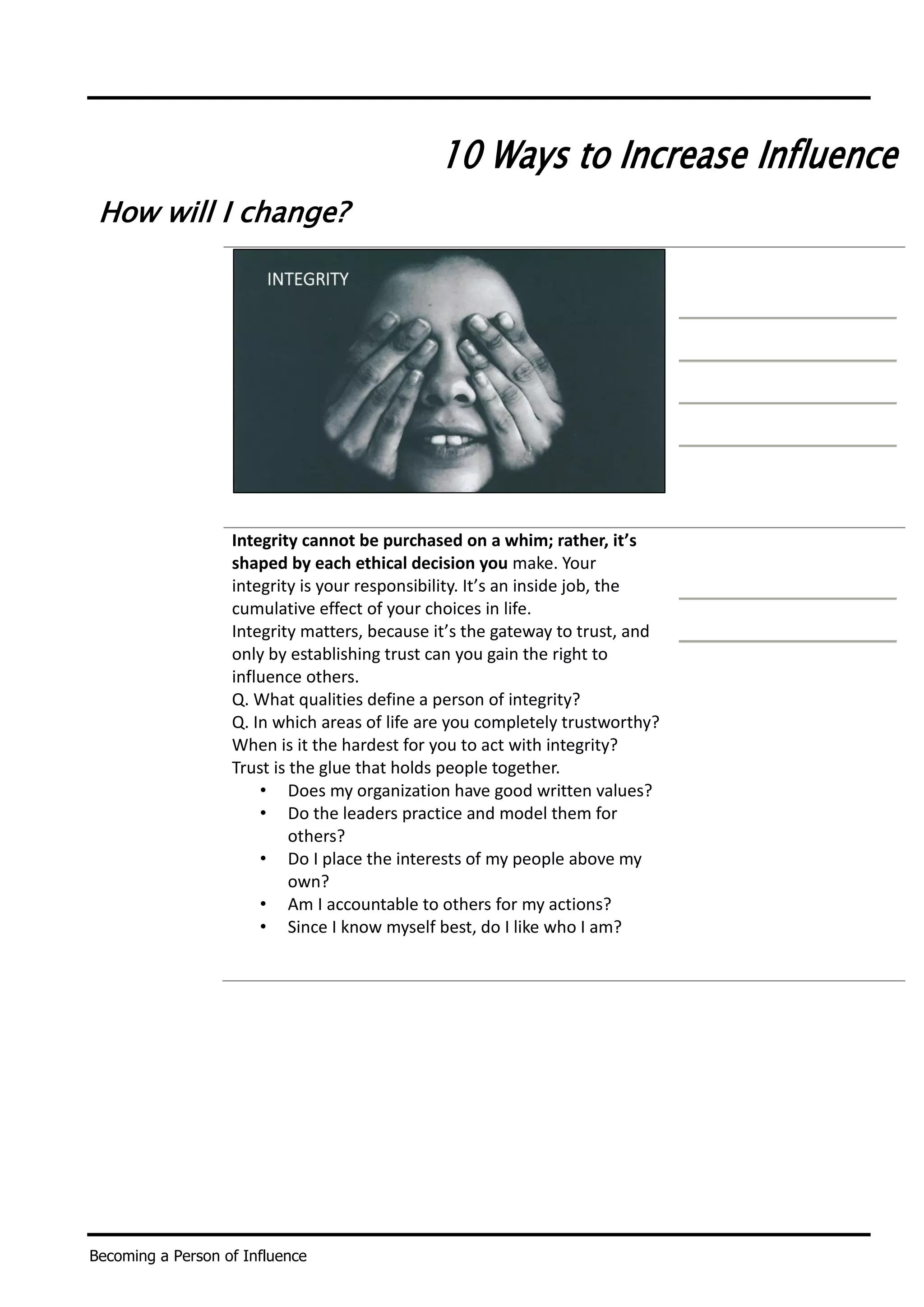 Becoming a Person of Influence
10 Ways to Increase Influence
How will I change?
Integrity cannot be purchased on a whim; rather, it’s
shaped by each ethical decision you make. Your
integrity is your responsibility. It’s an inside job, the
cumulative effect of your choices in life.
Integrity matters, because it’s the gateway to trust, and
only by establishing trust can you gain the right to
influence others.
Q. What qualities define a person of integrity?
Q. In which areas of life are you completely trustworthy?
When is it the hardest for you to act with integrity?
Trust is the glue that holds people together.
• Does my organization have good written values?
• Do the leaders practice and model them for
others?
• Do I place the interests of my people above my
own?
• Am I accountable to others for my actions?
• Since I know myself best, do I like who I am?
 