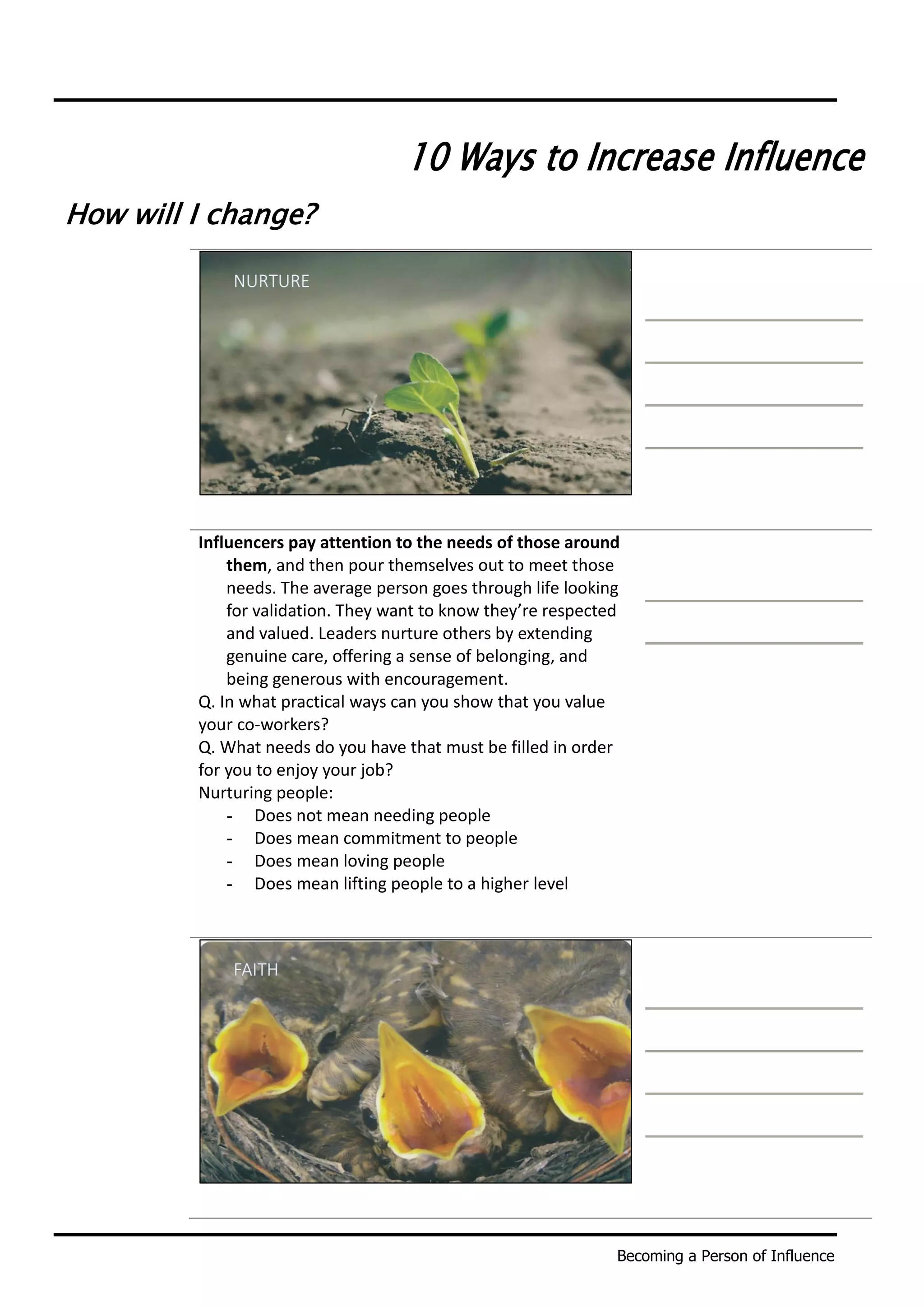 Becoming a Person of Influence
10 Ways to Increase Influence
How will I change?
Influencers pay attention to the needs of those around
them, and then pour themselves out to meet those
needs. The average person goes through life looking
for validation. They want to know they’re respected
and valued. Leaders nurture others by extending
genuine care, offering a sense of belonging, and
being generous with encouragement.
Q. In what practical ways can you show that you value
your co-workers?
Q. What needs do you have that must be filled in order
for you to enjoy your job?
Nurturing people:
- Does not mean needing people
- Does mean commitment to people
- Does mean loving people
- Does mean lifting people to a higher level
 