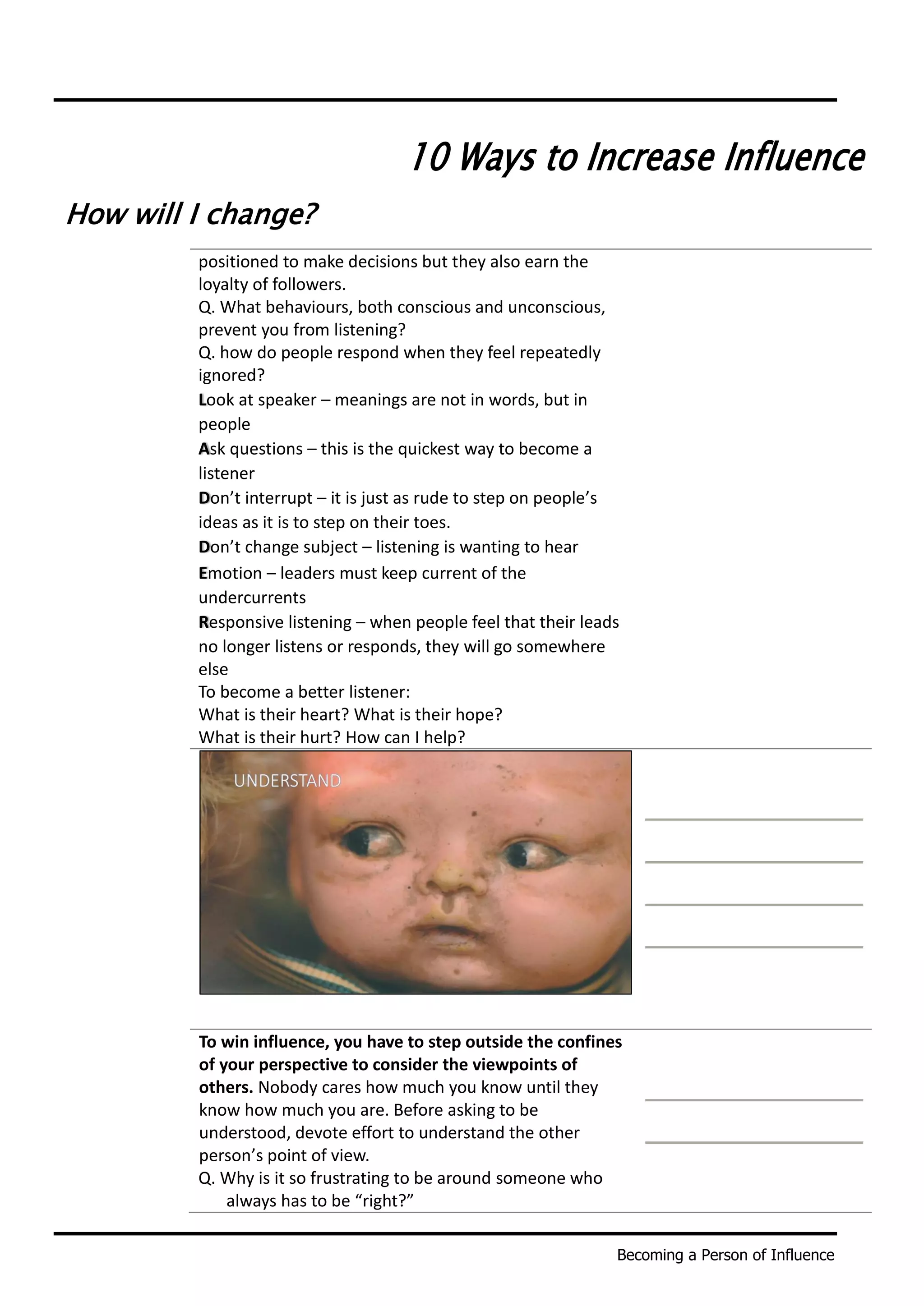 Becoming a Person of Influence
10 Ways to Increase Influence
How will I change?
positioned to make decisions but they also earn the
loyalty of followers.
Q. What behaviours, both conscious and unconscious,
prevent you from listening?
Q. how do people respond when they feel repeatedly
ignored?
Look at speaker – meanings are not in words, but in
people
Ask questions – this is the quickest way to become a
listener
Don’t interrupt – it is just as rude to step on people’s
ideas as it is to step on their toes.
Don’t change subject – listening is wanting to hear
Emotion – leaders must keep current of the
undercurrents
Responsive listening – when people feel that their leads
no longer listens or responds, they will go somewhere
else
To become a better listener:
What is their heart? What is their hope?
What is their hurt? How can I help?
To win influence, you have to step outside the confines
of your perspective to consider the viewpoints of
others. Nobody cares how much you know until they
know how much you are. Before asking to be
understood, devote effort to understand the other
person’s point of view.
Q. Why is it so frustrating to be around someone who
always has to be “right?”
 