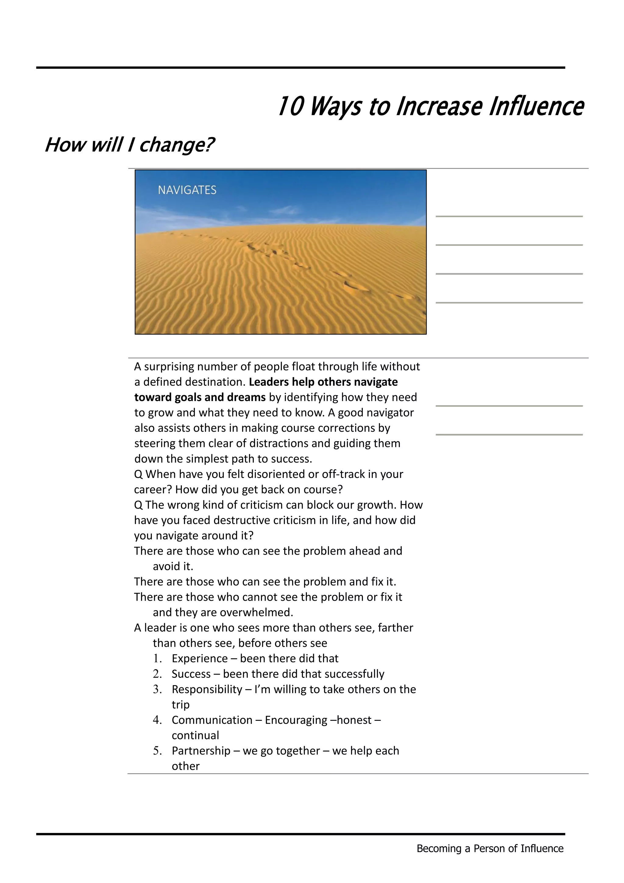 Becoming a Person of Influence
10 Ways to Increase Influence
How will I change?
A surprising number of people float through life without
a defined destination. Leaders help others navigate
toward goals and dreams by identifying how they need
to grow and what they need to know. A good navigator
also assists others in making course corrections by
steering them clear of distractions and guiding them
down the simplest path to success.
Q When have you felt disoriented or off-track in your
career? How did you get back on course?
Q The wrong kind of criticism can block our growth. How
have you faced destructive criticism in life, and how did
you navigate around it?
There are those who can see the problem ahead and
avoid it.
There are those who can see the problem and fix it.
There are those who cannot see the problem or fix it
and they are overwhelmed.
A leader is one who sees more than others see, farther
than others see, before others see
1. Experience – been there did that
2. Success – been there did that successfully
3. Responsibility – I’m willing to take others on the
trip
4. Communication – Encouraging –honest –
continual
5. Partnership – we go together – we help each
other
 