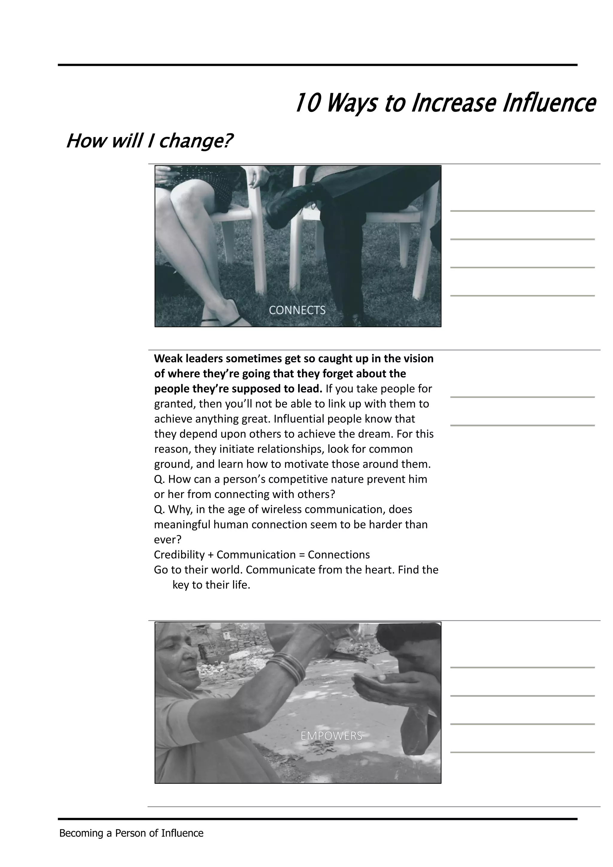 Becoming a Person of Influence
10 Ways to Increase Influence
How will I change?
Weak leaders sometimes get so caught up in the vision
of where they’re going that they forget about the
people they’re supposed to lead. If you take people for
granted, then you’ll not be able to link up with them to
achieve anything great. Influential people know that
they depend upon others to achieve the dream. For this
reason, they initiate relationships, look for common
ground, and learn how to motivate those around them.
Q. How can a person’s competitive nature prevent him
or her from connecting with others?
Q. Why, in the age of wireless communication, does
meaningful human connection seem to be harder than
ever?
Credibility + Communication = Connections
Go to their world. Communicate from the heart. Find the
key to their life.
 