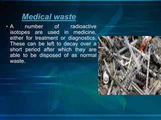 • A number of radioactive
isotopes are used in medicine,
either for treatment or diagnostics.
These can be left to decay over a
short period after which they are
able to be disposed of as normal
waste.
Medical waste
 