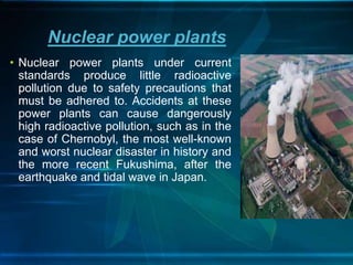 • Nuclear power plants under current
standards produce little radioactive
pollution due to safety precautions that
must be adhered to. Accidents at these
power plants can cause dangerously
high radioactive pollution, such as in the
case of Chernobyl, the most well-known
and worst nuclear disaster in history and
the more recent Fukushima, after the
earthquake and tidal wave in Japan.
Nuclear power plants
 