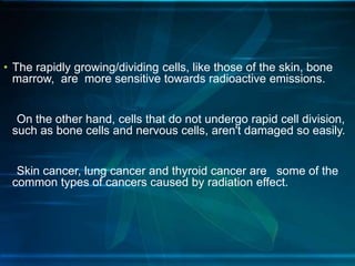 • The rapidly growing/dividing cells, like those of the skin, bone
marrow, are more sensitive towards radioactive emissions.
On the other hand, cells that do not undergo rapid cell division,
such as bone cells and nervous cells, aren't damaged so easily.
Skin cancer, lung cancer and thyroid cancer are some of the
common types of cancers caused by radiation effect.
 