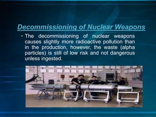 • The decommissioning of nuclear weapons
causes slightly more radioactive pollution than
in the production, however, the waste (alpha
particles) is still of low risk and not dangerous
unless ingested.
Decommissioning of Nuclear Weapons
 