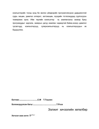 компьютерийн тоонд хүнд ба хөнгөн үйлдвэрийн програмчлагдсан удирдлагатай 
суурь машин, дижитал аппарат, автомашин, хүүхдийн тоглоомуудад суулгагдсан 
төхөөрөмж орно. Ийм төрлийн компьютер нь ажиллагааны заавар буюу 
програмуудыг хадгалж, зааврын дагуу ажиллах чадвартай байна.энэхүү дижитал 
туслагчууд, компьютерүүд, суперкомпьютерүүд нь компьютерүүдын их 
бүрдүүллнэ. 
Батлав:...................................С.М Т.Ташкен 
Боловсруулсан багш:.............................................Т.Роза 
Ээлжит хичээлийн хөтөлбөр 
Хичээл заах анги: 9а б в г 
 