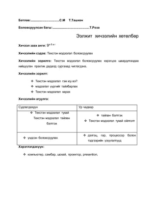 Батлав:...................................С.М Т.Ташкен 
Боловсруулсан багш:.............................................Т.Роза 
Ээлжит хичээлийн хөтөлбөр 
Хичээл заах анги: 9а б в г 
Хичээлийн сэдэв: Текстэн мэдээлэл боловсруулах 
Хичээлийн зорилго: Текстэн мэдээлэл боловсруулах хэрэгцээ шаардлгандаа 
нийцүүлэн практик дадалд сургахад чиглэгдэнэ. 
Хичээлийн зорилт: 
 Текстэн мэдээлэл гэж юу вэ? 
 мэдээлэл үүргийг тайлбарлах 
 Текстэн мэдээлэл харах 
Хичээлийн агуулга: 
Судлагдахуун Ур чадвар 
 Текстэн мэдээлэл тухай 
Текстэн мэдээлэл тайлан 
бэлтгэх 
 тайлан бэлтгэх 
 Текстэн мэдээлэл тухай ойлголт 
 үндсэн боловсруулах 
 дэлгэц, гар, процессор болон 
тэдгээрийн үзүүлэлтүүд 
Хэрэглэгдэхүүн: 
 компьютер, самбар, шохай, проектор, presention, 
 
