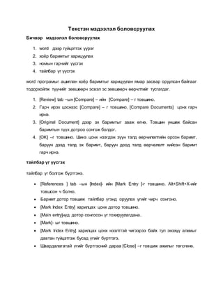 Текстэн мэдээлэл боловсруулах 
Бичвэр мэдээлэл боловсруулах 
1. word дээр гүйцэтгэх үүрэг 
2. хоёр баримтыг харицуулах 
3. номын гарчийг үүсгэх 
4. тайлбар үг үүсгэх 
word програмыг ашиглан хоёр баримтыг харицуулан ямар засвар оруулсан байгааг 
тодорхойлж түүнийг зөвшөөрч эсвэл эс зөвшөөрч өөрчлтийг тусгагдаг. 
1. [Review] tab –ын [Compare] – ийн [Compare] – г товшино. 
2. Гарч ирэх цэснээс [Compare] – г товшино. [Compare Documents] цонх гарч 
ирнэ. 
3. [Original Document] дээр эх баримтыг зааж өгнө. Товшин уншиж байсан 
баримтын түүх дотроо сонгож болдог. 
4. [OK] –г товшино. Шинэ цонх нээгдэж зүүн талд өөрчилөлтийн орсон баримт, 
баруун дээд талд эх баримт, баруун доод талд өөрчөлөлт хийсэн баримт 
гарч ирнэ. 
тайлбар үг үүсгэх 
тайлбар үг болгож бүртгэнэ. 
 [References ] tab –ын [Index]- ийн [Mark Entry ]-г товшино. Alt+Shift+X-ийг 
товшсон ч болно. 
 Баримт дотор товшиж тайлбар үгэнд оруулах үгийг чирч сонгоно. 
 [Mark Index Entry] харилцах цонх дотор товшино. 
 [Main entry]нүд дотор сонгосон үг тохируулагдана. 
 [Mark]- ыг товшино. 
 [Mark Index Entry] харилцах цонх нээлттэй чигээрээ байх тул энэхүү алхмыг 
давтан гүйцэтгэж бусад үгийг бүртгэгэ. 
 Шаардалагатай үгийг бүртгэсний дараа [Close] –г товшиж ажилыг төгсгөнө. 
 