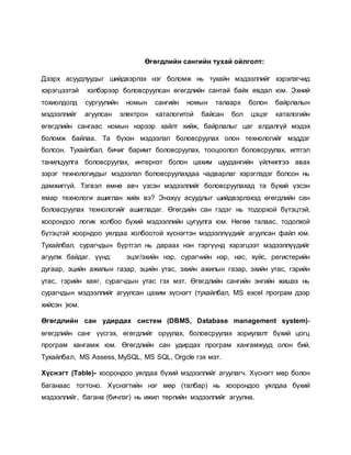 Өгөгдлийн сангийн тухай ойлголт: 
Дээрх асуудлуудыг шийдвэрлэх нэг боломж нь тухайн мэдээллийг хэрэлэгчид 
хэрэгцээтэй хэлбэрээр боловсруулсан өгөгдлийн сантай байх явдал юм. Эхний 
тохиолдолд сургуулийн номын сангийн номын талаарх болон байрлалын 
мэдээллийг агуулсан электрон каталогитой байсан бол цэцэг каталогийн 
өгөгдлийн сангаас номын нэрээр хайлт хийж, байрлалыг цаг алдалгүй мэдэх 
боломж байлаа. Та бүхэн мэдээлэл боловсруулах олон технологийг мэддэг 
болсон. Тухайлбал, бичиг баримт боловсруулах, тооцоолол боловсруулах, илтгэл 
танилцуулга боловсруулах, интернэт болон цахим шуудангийн үйлчилгээ авах 
зэрэг технологиудыг мэдээлэл боловсруулахдаа чадварлаг хэрэглэдэг болсон нь 
дамжиггүй. Тэгвэл өмнө авч үзсэн мэдээллийг боловсруулахад та бүхий үзсэн 
ямар технологи ашиглан хийх вэ? Энэхүү асуудлыг шийдвэрлэхэд өгөгдлийн сан 
боловсруулах технологийг ашигладаг. Өгөгдийн сан гэдэг нь тодорхой бүтэцтэй, 
хоорондоо логик холбоо бүхий мэдээллийн цугуулга юм. Нөгөө талаас, тодолхой 
бүтэцтэй хоорндоо уялдаа холбоотой хүснэгтэн мэдээллүүдийг агуулсан файл юм. 
Тухайлбал, сурагчдын бүртгэл нь дараах нэн тэргүүнд хэрэгцээт мэдээллүүдийг 
агуулж байдаг. үүнд: эцэг/эхийн нэр, сурагчийн нэр, нас, хүйс, регистерийн 
дугаар, эцийн ажилын газар, эцийн утас, эхийн ажилын газар, эхийн утас, гэрийн 
утас, гэрийн хаяг, сурагчдын утас гэх мэт. Өгөгдлийн сангийн энгийн жишээ нь 
сурагчдын мэдээллийг агуулсан цахим хүснэгт (тухайлбал, MS excel програм дээр 
хийсэн )юм. 
Өгөгдлийн сан удирдах систем (DBMS, Database management system)- 
өгөгдлийн санг үүсгэх, өгөгдлийг оруулах, боловсруулах зориулалт бүхий цогц 
програм хангамж юм. Өгөгдлийн сан удирдах програм хангамжууд олон бий. 
Тухайлбал, MS Assess, MySQL, MS SQL, Orgcle гэх мэт. 
Хүснэгт (Table)- хоорондоо уялдаа бүхий мэдээллийг агуулагч. Хүснэгт мөр болон 
баганаас тогтоно. Хүснэгтийн нэг мөр (талбар) нь хоорондоо уялдаа бүхий 
мэдээллийг, багана (бичлэг) нь ижил төрлийн мэдээллийг агуулна. 
 
