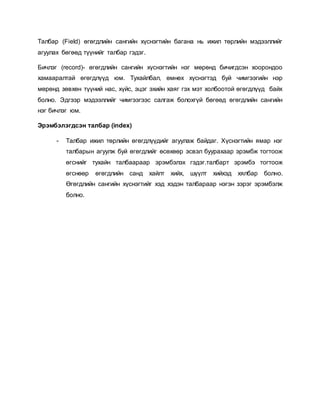 Талбар (Field) өгөгдлийн сангийн хүснэгтийн багана нь ижил төрлийн мэдээллийг 
агуулах бөгөөд түүнийг талбар гэдэг. 
Бичлэг (record)- өгөгдлийн сангийн хүснэгтийн нэг мөрөнд бичигдсэн хоорондоо 
хамааралтай өгөгдлүүд юм. Тухайлбал, өмнөх хүснэгтэд буй чимгээгийн нэр 
мөрөнд зөвхөн түүний нас, хүйс, эцэг эхийн хаяг гэх мэт холбоотой өгөгдлүүд байх 
болно. Эдгээр мэдээллийг чимгээгээс салгаж болохгүй бөгөөд өгөгдлийн сангийн 
нэг бичлэг юм. 
Эрэмбэлэгдсэн талбар (index) 
- Талбар ижил төрлийн өгөгдлүүдийг агуулаж байдаг. Хүснэгтийн ямар нэг 
талбарын агуулж буй өгөгдлийг өсөхөөр эсвэл буурахаар эрэмбж тогтоож 
өгснийг тухайн талбаараар эрэмбэлэх гэдэг.талбарт эрэмбэ тогтоож 
өгснөөр өгөгдлийн санд хайлт хийх, шүүлт хийхэд хялбар болно. 
Өгөгдлийн сангийн хүснэгтийг хэд хэдэн талбараар нэгэн зэрэг эрэмбэлж 
болно. 
 