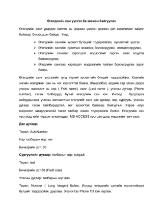 Өгөгдлийн сан үүсгэх ба зохион байгуулах 
Өгөгдлийн санг удирдах систем нь дараах үндсэн дөрвөн үйл ажиллагааг хийдэг 
байхаар бүтээгдсэн байдаг. Үүнд: 
 Өгөгдлийн сангийн хүснэгт бүтэцийг тодорхойлох, хүснэгтийг үүсгэх 
 Өгөгдлийн сангийн оролтын зохиомж боловсруулах, өгөгдөл оруулах, 
 Өгөгдлийн сангаас хэрэгцээт мэдээллийг гарган авах асуулга 
боловсруулах, 
 Өгөдлийн сангаас хэрэгцээт мэдээллийн тайлан боловсруулах зэрэг 
болон. 
Өгөгдлийн санг үүсгэхийн тулд түүний хүснэгтийн бүтцийг тодорхойлно. Хамгийн 
энгийн өгөгдлийн сан нь нэг хүснэгттэй байна. Жишээлбэл, ердийн гар утсан дээрх 
утасны жагсаалт нь нэр ( Frist name), овог (Last name ), утасны дугаар (Phone 
number), гэсэн талбарууд бүхий өгөгдлийн сан юм. Ингээд бүгдээрээ 
найзуудынхаа утасны жагсаалтын өгөгдлийг санг дэс дугаар, нэр, сургууль, утасны 
дугаар гэсэн тайлбаруудтай, нэг хүснэгтэй байхаар байгуулья. Хэрэв илүү 
мэдээлэл шаардлагатай гэвэл талбар нэмэн тодорхойлж болон. Өгөгдлийн сан 
үүсгэхэд хийх үндсэн алхамуудыг MS ACCESS програм дээр жишээлэн авч үзье. 
Дэс дугаар: 
Төрөл: AutoNumber 
Нэр талбарын нэр: ner 
Бичвэрийн урт: 50 
Сургуулийн дугаар: талбарын нэр: surguuli 
Төрөл: text 
Бичвэрийн урт:50 (Field size) 
Утасны дугаар: талбарын нэр:utas 
Төрөл: Number ( Long Integer) байна. Ингээд өгөгдлийн сангийн хүснэгтийнхээ 
бүтцийг тодорхойлж дууслаа. Хүснэгтээ Phone Tbl гэж нэрлэе. 
 